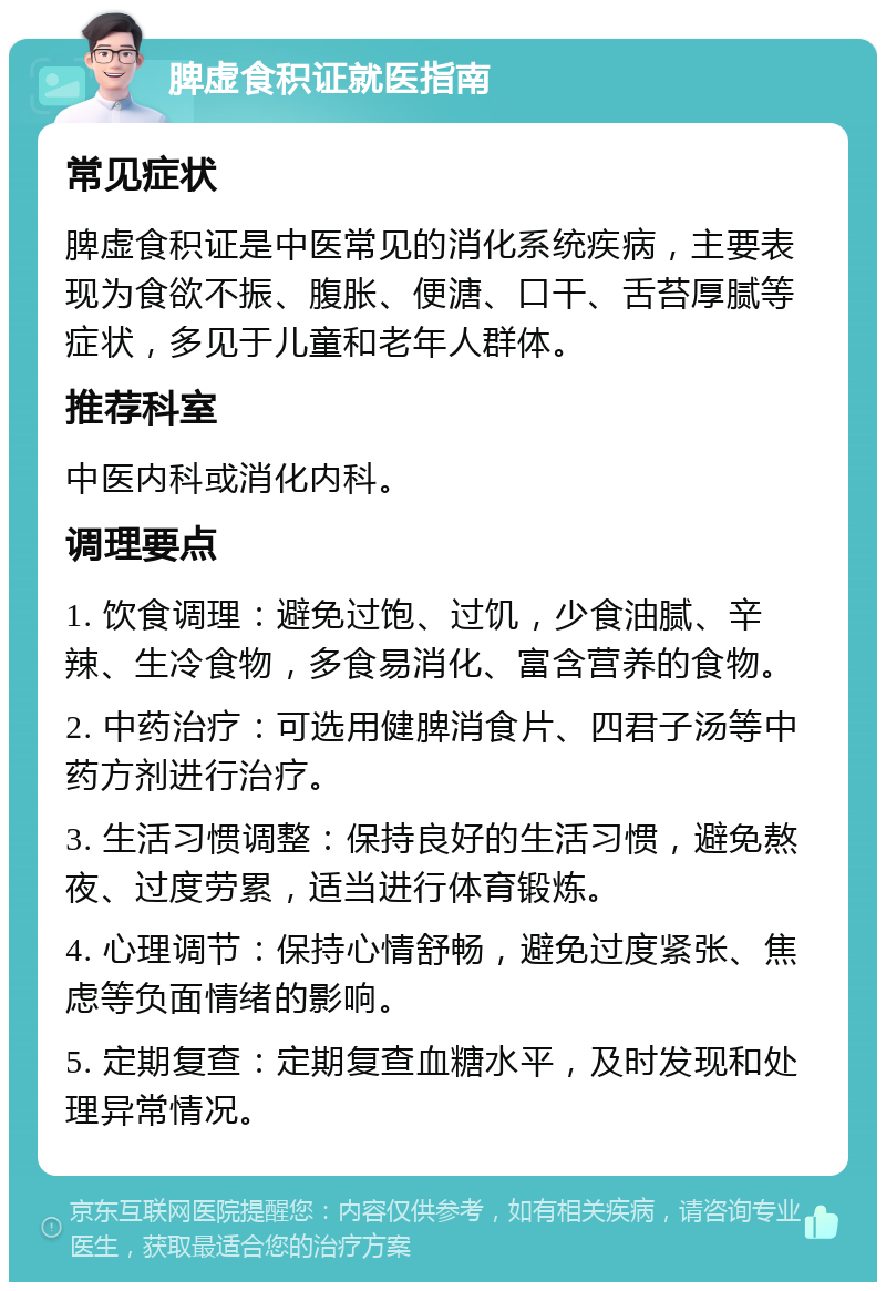 脾虚食积证就医指南 常见症状 脾虚食积证是中医常见的消化系统疾病，主要表现为食欲不振、腹胀、便溏、口干、舌苔厚腻等症状，多见于儿童和老年人群体。 推荐科室 中医内科或消化内科。 调理要点 1. 饮食调理：避免过饱、过饥，少食油腻、辛辣、生冷食物，多食易消化、富含营养的食物。 2. 中药治疗：可选用健脾消食片、四君子汤等中药方剂进行治疗。 3. 生活习惯调整：保持良好的生活习惯，避免熬夜、过度劳累，适当进行体育锻炼。 4. 心理调节：保持心情舒畅，避免过度紧张、焦虑等负面情绪的影响。 5. 定期复查：定期复查血糖水平，及时发现和处理异常情况。