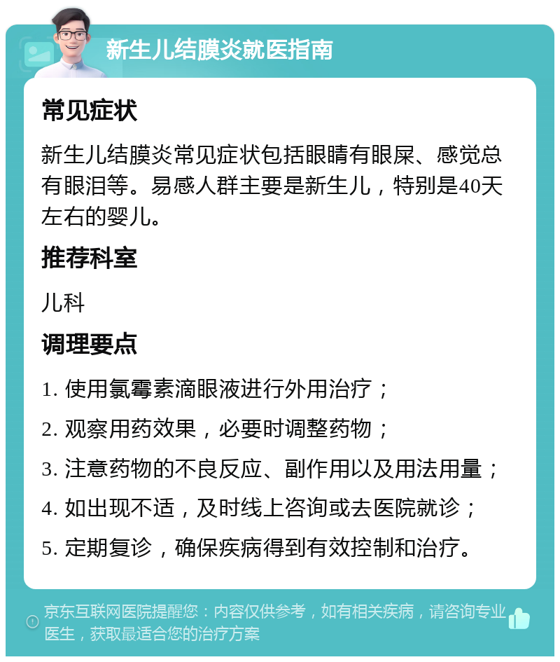 新生儿结膜炎就医指南 常见症状 新生儿结膜炎常见症状包括眼睛有眼屎、感觉总有眼泪等。易感人群主要是新生儿，特别是40天左右的婴儿。 推荐科室 儿科 调理要点 1. 使用氯霉素滴眼液进行外用治疗； 2. 观察用药效果，必要时调整药物； 3. 注意药物的不良反应、副作用以及用法用量； 4. 如出现不适，及时线上咨询或去医院就诊； 5. 定期复诊，确保疾病得到有效控制和治疗。