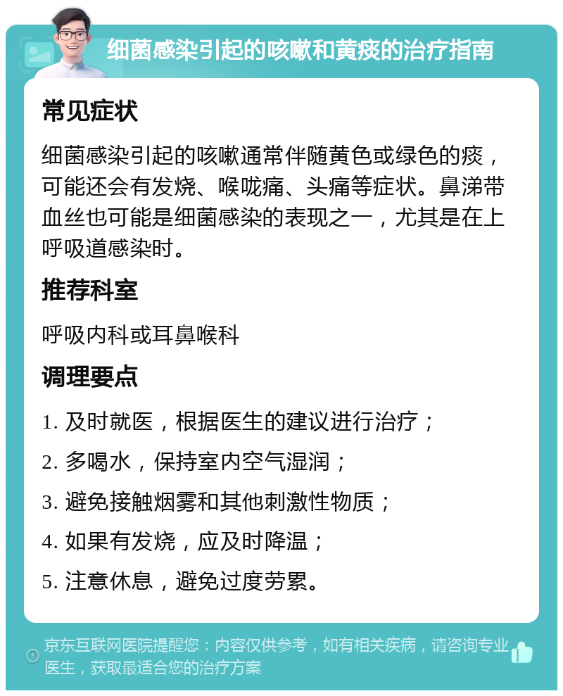 细菌感染引起的咳嗽和黄痰的治疗指南 常见症状 细菌感染引起的咳嗽通常伴随黄色或绿色的痰，可能还会有发烧、喉咙痛、头痛等症状。鼻涕带血丝也可能是细菌感染的表现之一，尤其是在上呼吸道感染时。 推荐科室 呼吸内科或耳鼻喉科 调理要点 1. 及时就医，根据医生的建议进行治疗； 2. 多喝水，保持室内空气湿润； 3. 避免接触烟雾和其他刺激性物质； 4. 如果有发烧，应及时降温； 5. 注意休息，避免过度劳累。