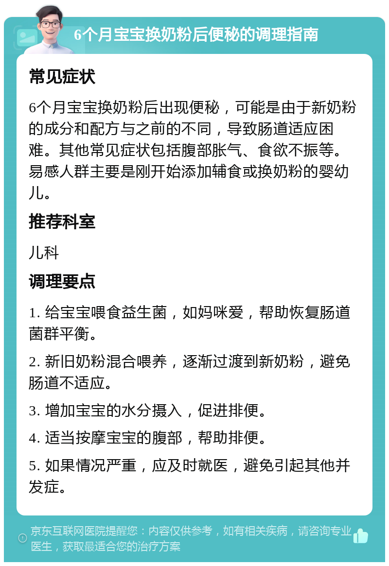 6个月宝宝换奶粉后便秘的调理指南 常见症状 6个月宝宝换奶粉后出现便秘，可能是由于新奶粉的成分和配方与之前的不同，导致肠道适应困难。其他常见症状包括腹部胀气、食欲不振等。易感人群主要是刚开始添加辅食或换奶粉的婴幼儿。 推荐科室 儿科 调理要点 1. 给宝宝喂食益生菌，如妈咪爱，帮助恢复肠道菌群平衡。 2. 新旧奶粉混合喂养，逐渐过渡到新奶粉，避免肠道不适应。 3. 增加宝宝的水分摄入，促进排便。 4. 适当按摩宝宝的腹部，帮助排便。 5. 如果情况严重，应及时就医，避免引起其他并发症。