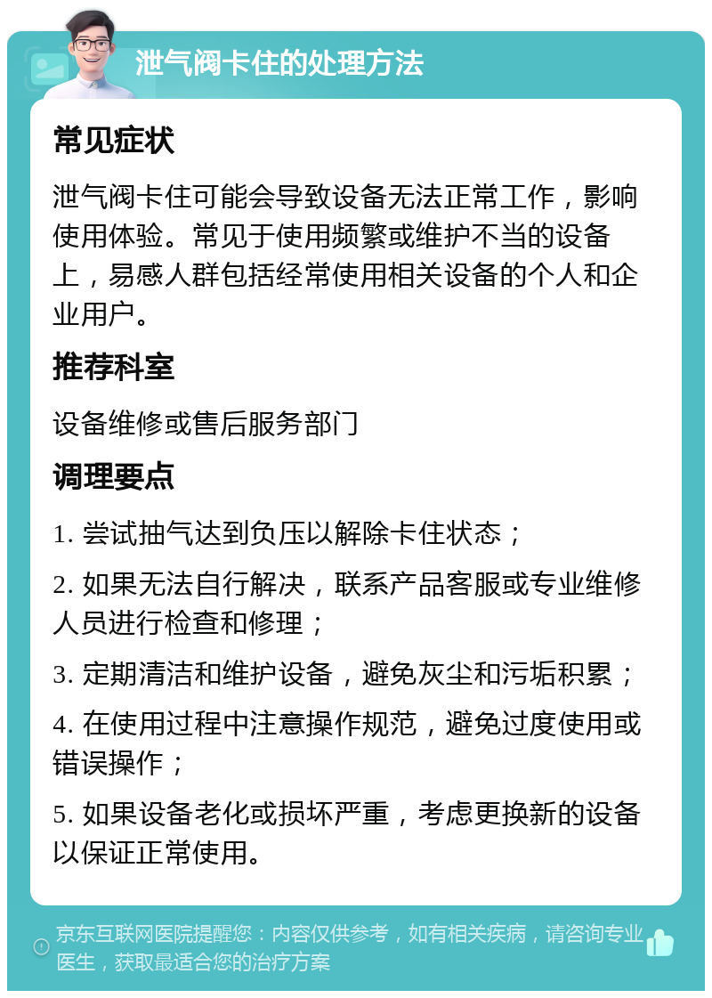 泄气阀卡住的处理方法 常见症状 泄气阀卡住可能会导致设备无法正常工作，影响使用体验。常见于使用频繁或维护不当的设备上，易感人群包括经常使用相关设备的个人和企业用户。 推荐科室 设备维修或售后服务部门 调理要点 1. 尝试抽气达到负压以解除卡住状态； 2. 如果无法自行解决，联系产品客服或专业维修人员进行检查和修理； 3. 定期清洁和维护设备，避免灰尘和污垢积累； 4. 在使用过程中注意操作规范，避免过度使用或错误操作； 5. 如果设备老化或损坏严重，考虑更换新的设备以保证正常使用。