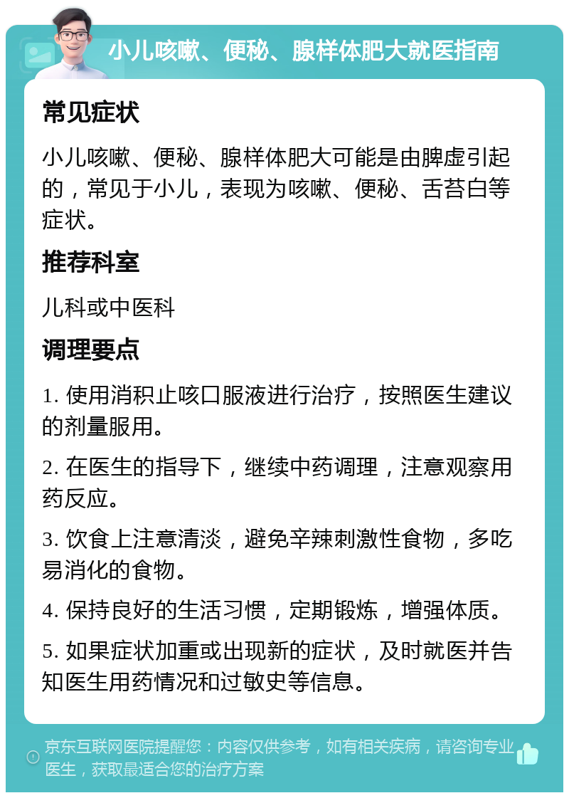 小儿咳嗽、便秘、腺样体肥大就医指南 常见症状 小儿咳嗽、便秘、腺样体肥大可能是由脾虚引起的，常见于小儿，表现为咳嗽、便秘、舌苔白等症状。 推荐科室 儿科或中医科 调理要点 1. 使用消积止咳口服液进行治疗，按照医生建议的剂量服用。 2. 在医生的指导下，继续中药调理，注意观察用药反应。 3. 饮食上注意清淡，避免辛辣刺激性食物，多吃易消化的食物。 4. 保持良好的生活习惯，定期锻炼，增强体质。 5. 如果症状加重或出现新的症状，及时就医并告知医生用药情况和过敏史等信息。