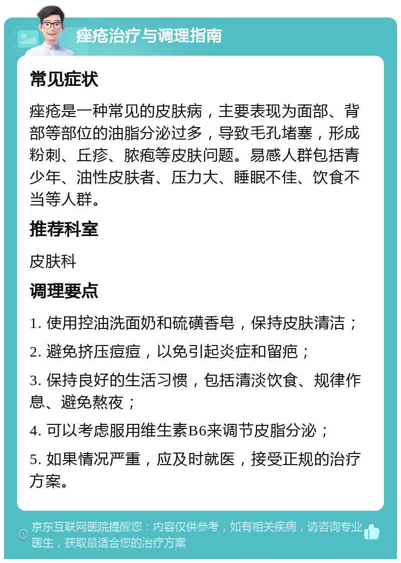 痤疮治疗与调理指南 常见症状 痤疮是一种常见的皮肤病，主要表现为面部、背部等部位的油脂分泌过多，导致毛孔堵塞，形成粉刺、丘疹、脓疱等皮肤问题。易感人群包括青少年、油性皮肤者、压力大、睡眠不佳、饮食不当等人群。 推荐科室 皮肤科 调理要点 1. 使用控油洗面奶和硫磺香皂，保持皮肤清洁； 2. 避免挤压痘痘，以免引起炎症和留疤； 3. 保持良好的生活习惯，包括清淡饮食、规律作息、避免熬夜； 4. 可以考虑服用维生素B6来调节皮脂分泌； 5. 如果情况严重，应及时就医，接受正规的治疗方案。