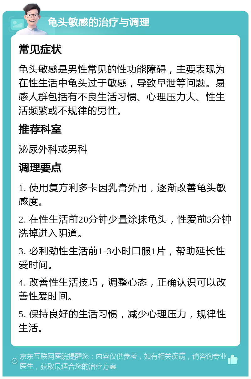 龟头敏感的治疗与调理 常见症状 龟头敏感是男性常见的性功能障碍，主要表现为在性生活中龟头过于敏感，导致早泄等问题。易感人群包括有不良生活习惯、心理压力大、性生活频繁或不规律的男性。 推荐科室 泌尿外科或男科 调理要点 1. 使用复方利多卡因乳膏外用，逐渐改善龟头敏感度。 2. 在性生活前20分钟少量涂抹龟头，性爱前5分钟洗掉进入阴道。 3. 必利劲性生活前1-3小时口服1片，帮助延长性爱时间。 4. 改善性生活技巧，调整心态，正确认识可以改善性爱时间。 5. 保持良好的生活习惯，减少心理压力，规律性生活。