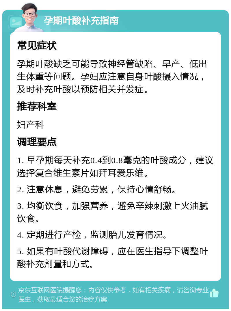 孕期叶酸补充指南 常见症状 孕期叶酸缺乏可能导致神经管缺陷、早产、低出生体重等问题。孕妇应注意自身叶酸摄入情况，及时补充叶酸以预防相关并发症。 推荐科室 妇产科 调理要点 1. 早孕期每天补充0.4到0.8毫克的叶酸成分，建议选择复合维生素片如拜耳爱乐维。 2. 注意休息，避免劳累，保持心情舒畅。 3. 均衡饮食，加强营养，避免辛辣刺激上火油腻饮食。 4. 定期进行产检，监测胎儿发育情况。 5. 如果有叶酸代谢障碍，应在医生指导下调整叶酸补充剂量和方式。