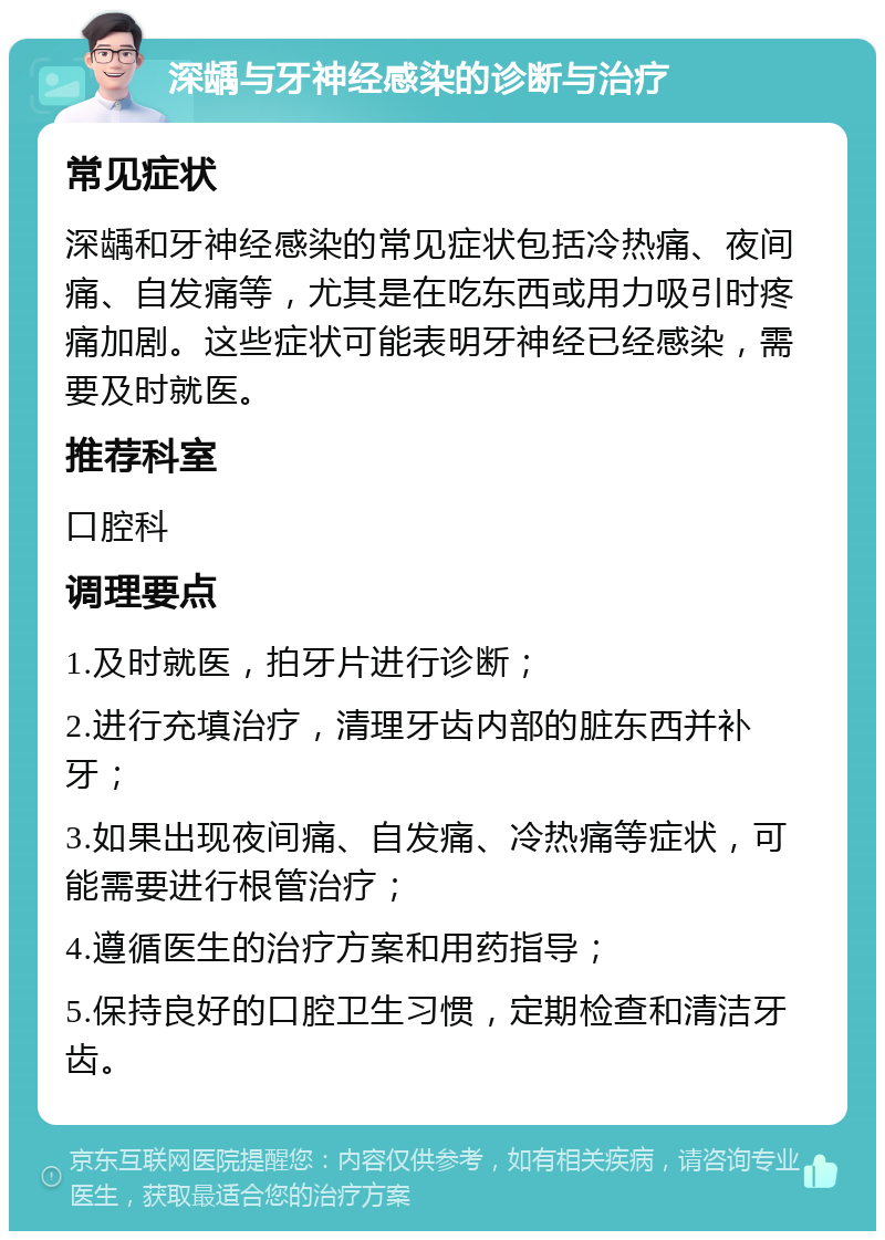 深龋与牙神经感染的诊断与治疗 常见症状 深龋和牙神经感染的常见症状包括冷热痛、夜间痛、自发痛等，尤其是在吃东西或用力吸引时疼痛加剧。这些症状可能表明牙神经已经感染，需要及时就医。 推荐科室 口腔科 调理要点 1.及时就医，拍牙片进行诊断； 2.进行充填治疗，清理牙齿内部的脏东西并补牙； 3.如果出现夜间痛、自发痛、冷热痛等症状，可能需要进行根管治疗； 4.遵循医生的治疗方案和用药指导； 5.保持良好的口腔卫生习惯，定期检查和清洁牙齿。