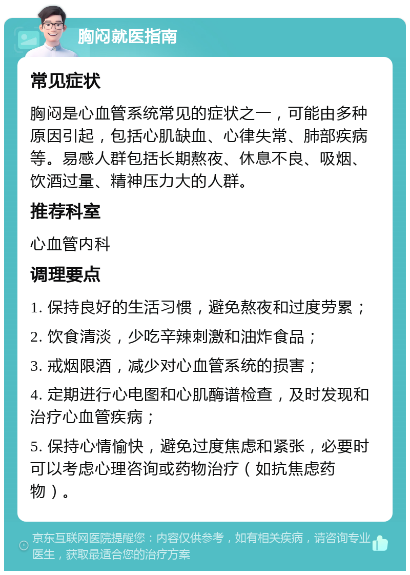 胸闷就医指南 常见症状 胸闷是心血管系统常见的症状之一，可能由多种原因引起，包括心肌缺血、心律失常、肺部疾病等。易感人群包括长期熬夜、休息不良、吸烟、饮酒过量、精神压力大的人群。 推荐科室 心血管内科 调理要点 1. 保持良好的生活习惯，避免熬夜和过度劳累； 2. 饮食清淡，少吃辛辣刺激和油炸食品； 3. 戒烟限酒，减少对心血管系统的损害； 4. 定期进行心电图和心肌酶谱检查，及时发现和治疗心血管疾病； 5. 保持心情愉快，避免过度焦虑和紧张，必要时可以考虑心理咨询或药物治疗（如抗焦虑药物）。