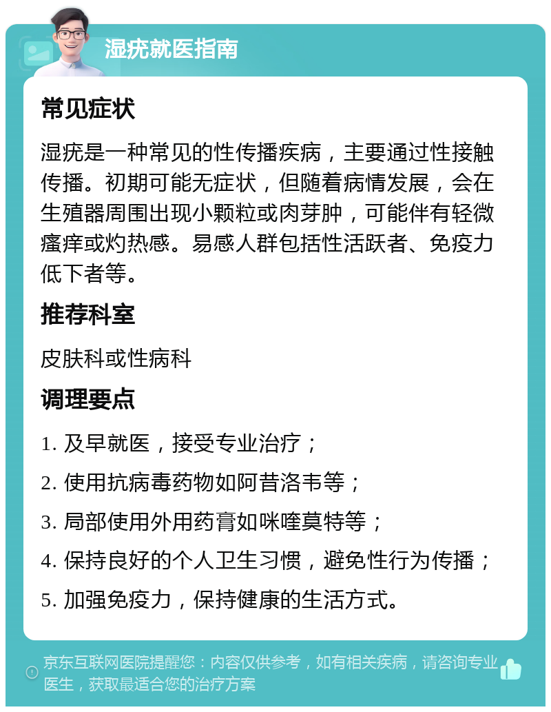 湿疣就医指南 常见症状 湿疣是一种常见的性传播疾病，主要通过性接触传播。初期可能无症状，但随着病情发展，会在生殖器周围出现小颗粒或肉芽肿，可能伴有轻微瘙痒或灼热感。易感人群包括性活跃者、免疫力低下者等。 推荐科室 皮肤科或性病科 调理要点 1. 及早就医，接受专业治疗； 2. 使用抗病毒药物如阿昔洛韦等； 3. 局部使用外用药膏如咪喹莫特等； 4. 保持良好的个人卫生习惯，避免性行为传播； 5. 加强免疫力，保持健康的生活方式。