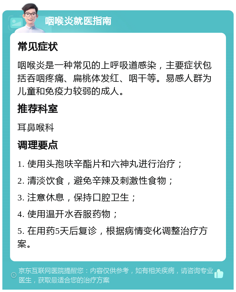 咽喉炎就医指南 常见症状 咽喉炎是一种常见的上呼吸道感染，主要症状包括吞咽疼痛、扁桃体发红、咽干等。易感人群为儿童和免疫力较弱的成人。 推荐科室 耳鼻喉科 调理要点 1. 使用头孢呋辛酯片和六神丸进行治疗； 2. 清淡饮食，避免辛辣及刺激性食物； 3. 注意休息，保持口腔卫生； 4. 使用温开水吞服药物； 5. 在用药5天后复诊，根据病情变化调整治疗方案。