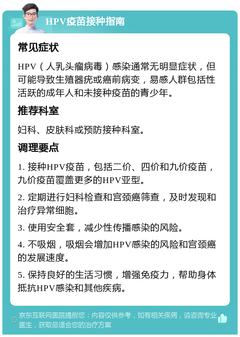 HPV疫苗接种指南 常见症状 HPV（人乳头瘤病毒）感染通常无明显症状，但可能导致生殖器疣或癌前病变，易感人群包括性活跃的成年人和未接种疫苗的青少年。 推荐科室 妇科、皮肤科或预防接种科室。 调理要点 1. 接种HPV疫苗，包括二价、四价和九价疫苗，九价疫苗覆盖更多的HPV亚型。 2. 定期进行妇科检查和宫颈癌筛查，及时发现和治疗异常细胞。 3. 使用安全套，减少性传播感染的风险。 4. 不吸烟，吸烟会增加HPV感染的风险和宫颈癌的发展速度。 5. 保持良好的生活习惯，增强免疫力，帮助身体抵抗HPV感染和其他疾病。