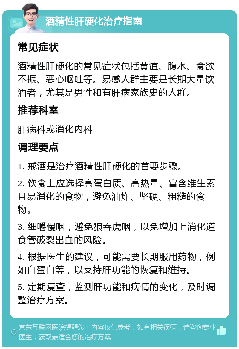 酒精性肝硬化治疗指南 常见症状 酒精性肝硬化的常见症状包括黄疸、腹水、食欲不振、恶心呕吐等。易感人群主要是长期大量饮酒者，尤其是男性和有肝病家族史的人群。 推荐科室 肝病科或消化内科 调理要点 1. 戒酒是治疗酒精性肝硬化的首要步骤。 2. 饮食上应选择高蛋白质、高热量、富含维生素且易消化的食物，避免油炸、坚硬、粗糙的食物。 3. 细嚼慢咽，避免狼吞虎咽，以免增加上消化道食管破裂出血的风险。 4. 根据医生的建议，可能需要长期服用药物，例如白蛋白等，以支持肝功能的恢复和维持。 5. 定期复查，监测肝功能和病情的变化，及时调整治疗方案。