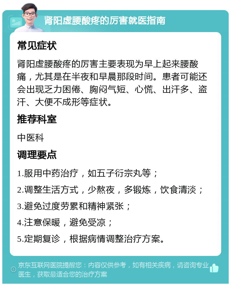 肾阳虚腰酸疼的厉害就医指南 常见症状 肾阳虚腰酸疼的厉害主要表现为早上起来腰酸痛，尤其是在半夜和早晨那段时间。患者可能还会出现乏力困倦、胸闷气短、心慌、出汗多、盗汗、大便不成形等症状。 推荐科室 中医科 调理要点 1.服用中药治疗，如五子衍宗丸等； 2.调整生活方式，少熬夜，多锻炼，饮食清淡； 3.避免过度劳累和精神紧张； 4.注意保暖，避免受凉； 5.定期复诊，根据病情调整治疗方案。