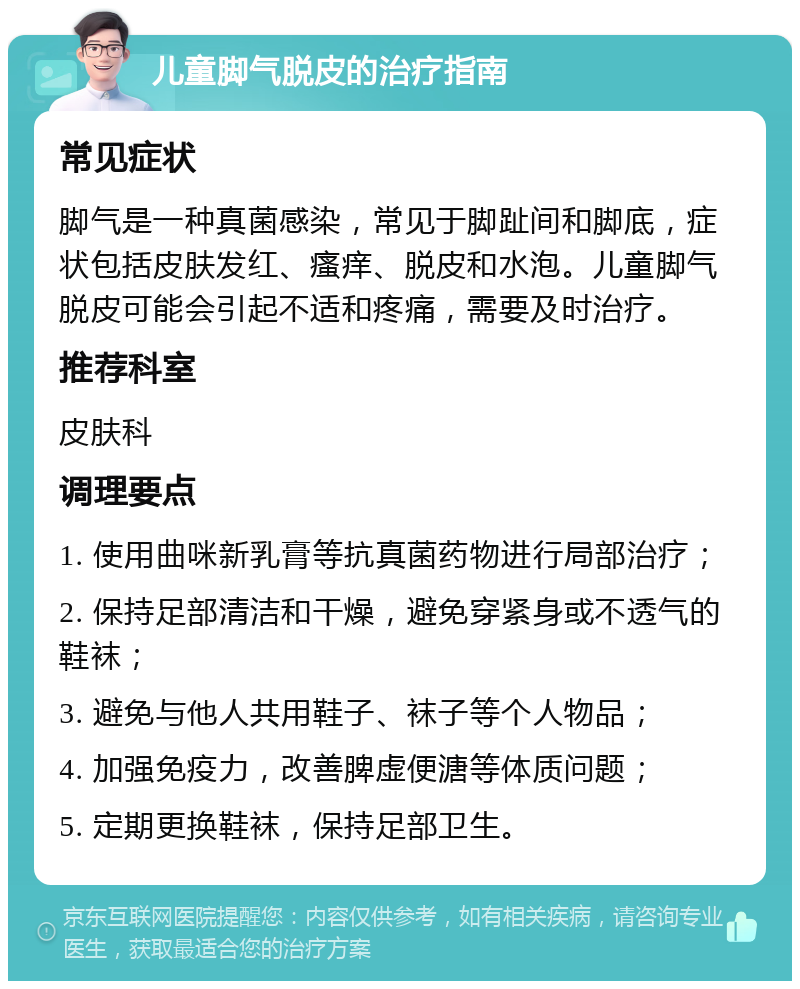 儿童脚气脱皮的治疗指南 常见症状 脚气是一种真菌感染，常见于脚趾间和脚底，症状包括皮肤发红、瘙痒、脱皮和水泡。儿童脚气脱皮可能会引起不适和疼痛，需要及时治疗。 推荐科室 皮肤科 调理要点 1. 使用曲咪新乳膏等抗真菌药物进行局部治疗； 2. 保持足部清洁和干燥，避免穿紧身或不透气的鞋袜； 3. 避免与他人共用鞋子、袜子等个人物品； 4. 加强免疫力，改善脾虚便溏等体质问题； 5. 定期更换鞋袜，保持足部卫生。