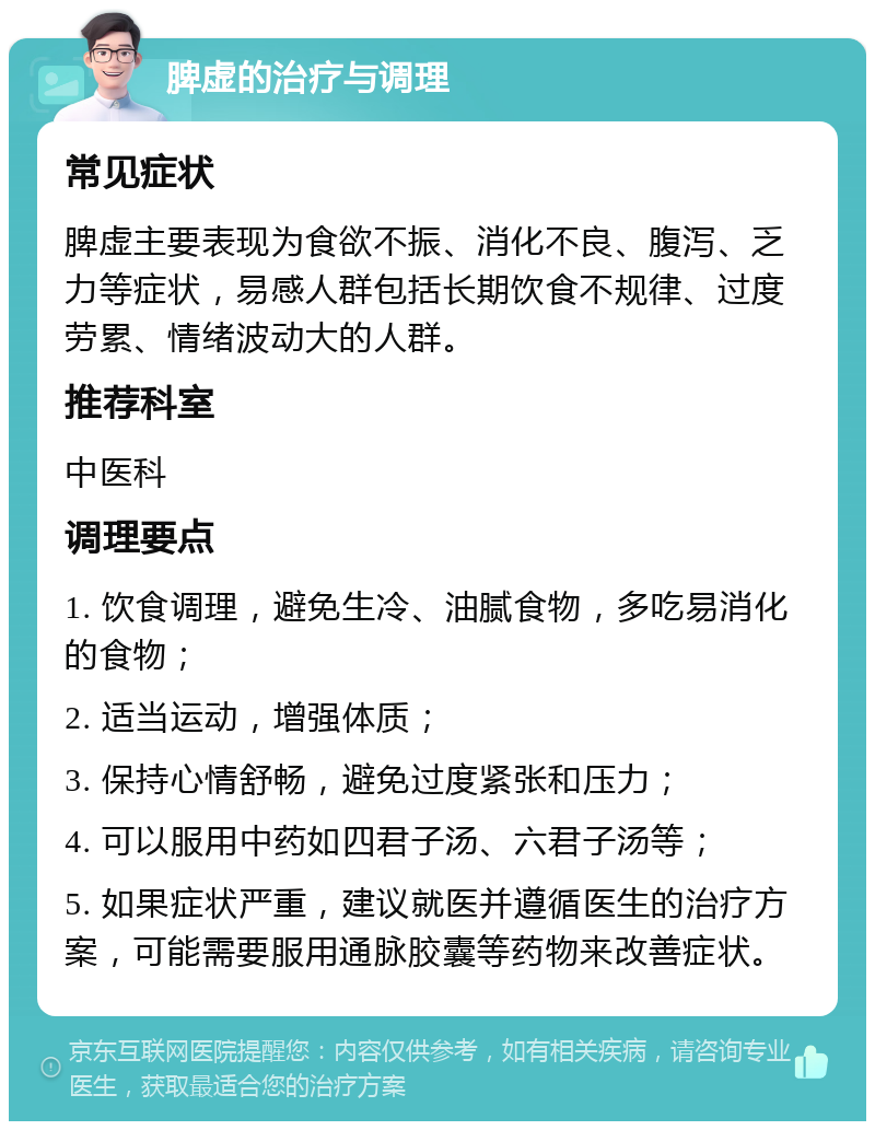 脾虚的治疗与调理 常见症状 脾虚主要表现为食欲不振、消化不良、腹泻、乏力等症状，易感人群包括长期饮食不规律、过度劳累、情绪波动大的人群。 推荐科室 中医科 调理要点 1. 饮食调理，避免生冷、油腻食物，多吃易消化的食物； 2. 适当运动，增强体质； 3. 保持心情舒畅，避免过度紧张和压力； 4. 可以服用中药如四君子汤、六君子汤等； 5. 如果症状严重，建议就医并遵循医生的治疗方案，可能需要服用通脉胶囊等药物来改善症状。