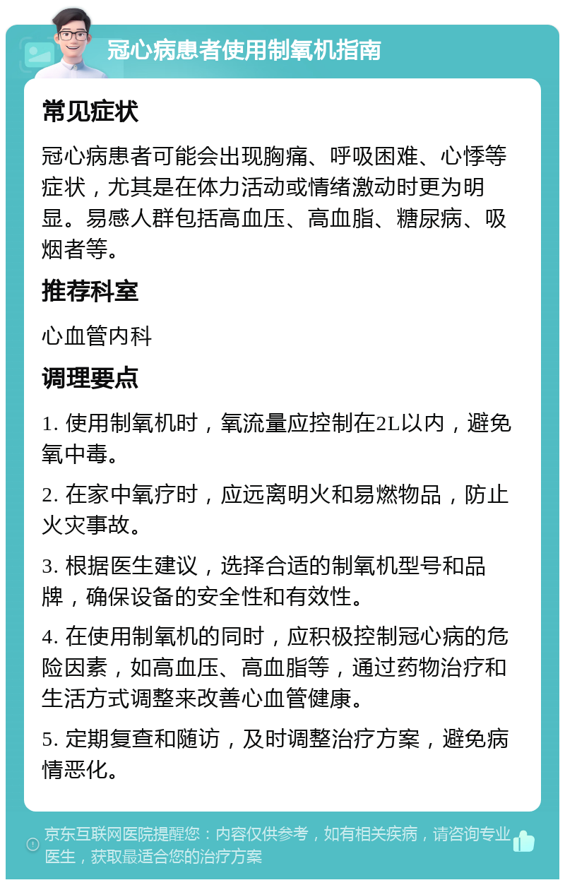 冠心病患者使用制氧机指南 常见症状 冠心病患者可能会出现胸痛、呼吸困难、心悸等症状，尤其是在体力活动或情绪激动时更为明显。易感人群包括高血压、高血脂、糖尿病、吸烟者等。 推荐科室 心血管内科 调理要点 1. 使用制氧机时，氧流量应控制在2L以内，避免氧中毒。 2. 在家中氧疗时，应远离明火和易燃物品，防止火灾事故。 3. 根据医生建议，选择合适的制氧机型号和品牌，确保设备的安全性和有效性。 4. 在使用制氧机的同时，应积极控制冠心病的危险因素，如高血压、高血脂等，通过药物治疗和生活方式调整来改善心血管健康。 5. 定期复查和随访，及时调整治疗方案，避免病情恶化。