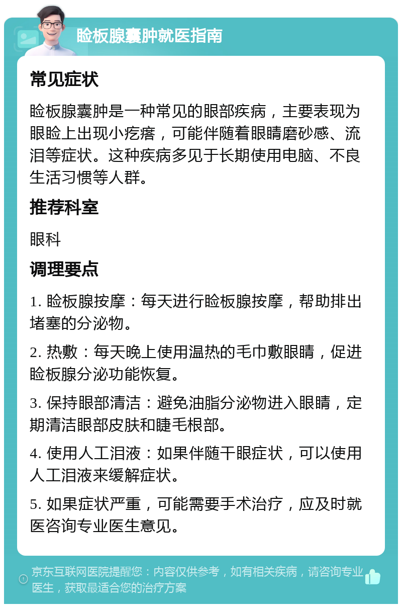 睑板腺囊肿就医指南 常见症状 睑板腺囊肿是一种常见的眼部疾病，主要表现为眼睑上出现小疙瘩，可能伴随着眼睛磨砂感、流泪等症状。这种疾病多见于长期使用电脑、不良生活习惯等人群。 推荐科室 眼科 调理要点 1. 睑板腺按摩：每天进行睑板腺按摩，帮助排出堵塞的分泌物。 2. 热敷：每天晚上使用温热的毛巾敷眼睛，促进睑板腺分泌功能恢复。 3. 保持眼部清洁：避免油脂分泌物进入眼睛，定期清洁眼部皮肤和睫毛根部。 4. 使用人工泪液：如果伴随干眼症状，可以使用人工泪液来缓解症状。 5. 如果症状严重，可能需要手术治疗，应及时就医咨询专业医生意见。