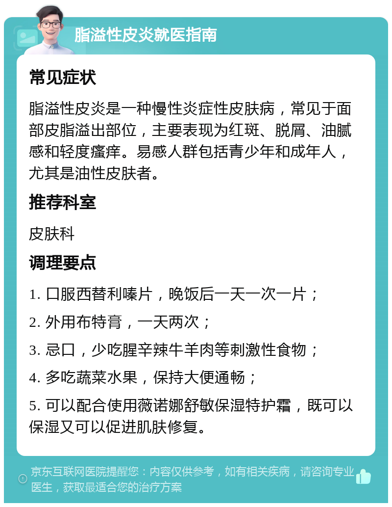 脂溢性皮炎就医指南 常见症状 脂溢性皮炎是一种慢性炎症性皮肤病，常见于面部皮脂溢出部位，主要表现为红斑、脱屑、油腻感和轻度瘙痒。易感人群包括青少年和成年人，尤其是油性皮肤者。 推荐科室 皮肤科 调理要点 1. 口服西替利嗪片，晚饭后一天一次一片； 2. 外用布特膏，一天两次； 3. 忌口，少吃腥辛辣牛羊肉等刺激性食物； 4. 多吃蔬菜水果，保持大便通畅； 5. 可以配合使用薇诺娜舒敏保湿特护霜，既可以保湿又可以促进肌肤修复。