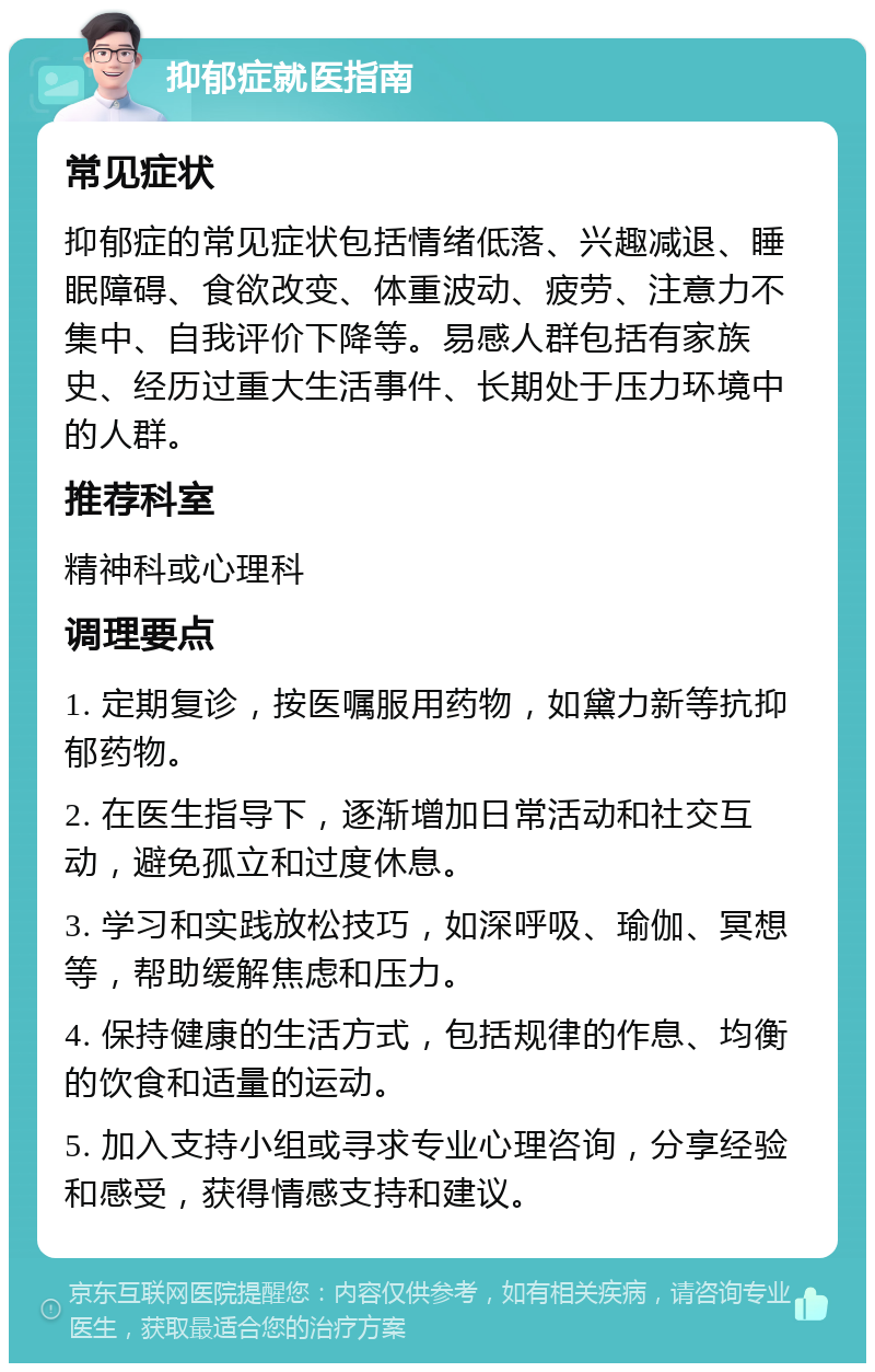 抑郁症就医指南 常见症状 抑郁症的常见症状包括情绪低落、兴趣减退、睡眠障碍、食欲改变、体重波动、疲劳、注意力不集中、自我评价下降等。易感人群包括有家族史、经历过重大生活事件、长期处于压力环境中的人群。 推荐科室 精神科或心理科 调理要点 1. 定期复诊，按医嘱服用药物，如黛力新等抗抑郁药物。 2. 在医生指导下，逐渐增加日常活动和社交互动，避免孤立和过度休息。 3. 学习和实践放松技巧，如深呼吸、瑜伽、冥想等，帮助缓解焦虑和压力。 4. 保持健康的生活方式，包括规律的作息、均衡的饮食和适量的运动。 5. 加入支持小组或寻求专业心理咨询，分享经验和感受，获得情感支持和建议。