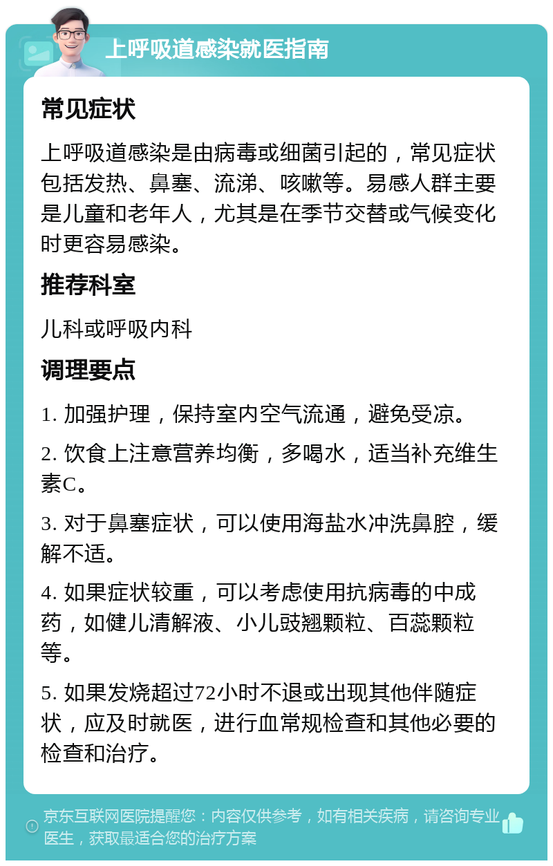 上呼吸道感染就医指南 常见症状 上呼吸道感染是由病毒或细菌引起的，常见症状包括发热、鼻塞、流涕、咳嗽等。易感人群主要是儿童和老年人，尤其是在季节交替或气候变化时更容易感染。 推荐科室 儿科或呼吸内科 调理要点 1. 加强护理，保持室内空气流通，避免受凉。 2. 饮食上注意营养均衡，多喝水，适当补充维生素C。 3. 对于鼻塞症状，可以使用海盐水冲洗鼻腔，缓解不适。 4. 如果症状较重，可以考虑使用抗病毒的中成药，如健儿清解液、小儿豉翘颗粒、百蕊颗粒等。 5. 如果发烧超过72小时不退或出现其他伴随症状，应及时就医，进行血常规检查和其他必要的检查和治疗。