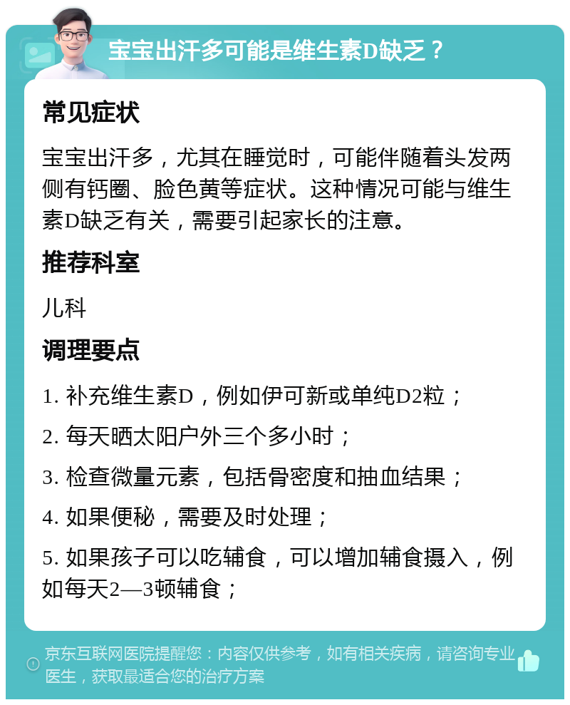 宝宝出汗多可能是维生素D缺乏？ 常见症状 宝宝出汗多，尤其在睡觉时，可能伴随着头发两侧有钙圈、脸色黄等症状。这种情况可能与维生素D缺乏有关，需要引起家长的注意。 推荐科室 儿科 调理要点 1. 补充维生素D，例如伊可新或单纯D2粒； 2. 每天晒太阳户外三个多小时； 3. 检查微量元素，包括骨密度和抽血结果； 4. 如果便秘，需要及时处理； 5. 如果孩子可以吃辅食，可以增加辅食摄入，例如每天2—3顿辅食；