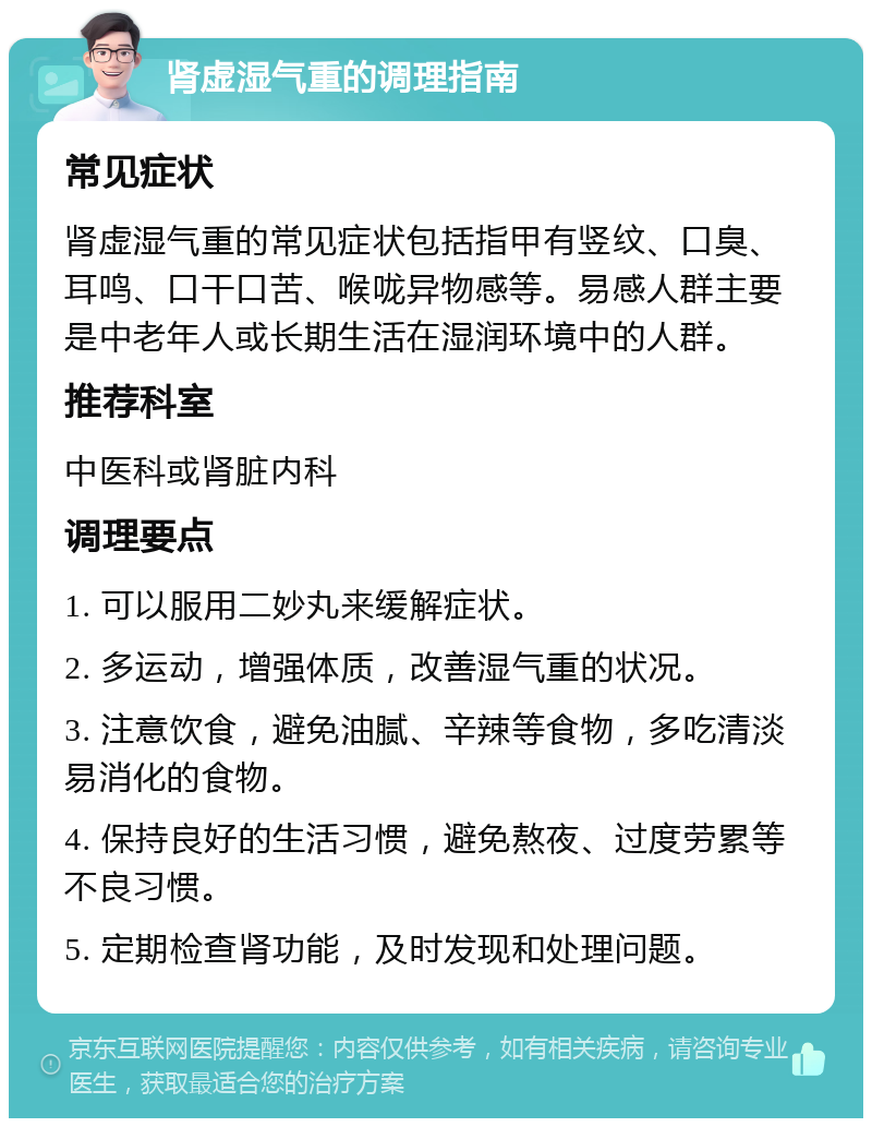 肾虚湿气重的调理指南 常见症状 肾虚湿气重的常见症状包括指甲有竖纹、口臭、耳鸣、口干口苦、喉咙异物感等。易感人群主要是中老年人或长期生活在湿润环境中的人群。 推荐科室 中医科或肾脏内科 调理要点 1. 可以服用二妙丸来缓解症状。 2. 多运动，增强体质，改善湿气重的状况。 3. 注意饮食，避免油腻、辛辣等食物，多吃清淡易消化的食物。 4. 保持良好的生活习惯，避免熬夜、过度劳累等不良习惯。 5. 定期检查肾功能，及时发现和处理问题。