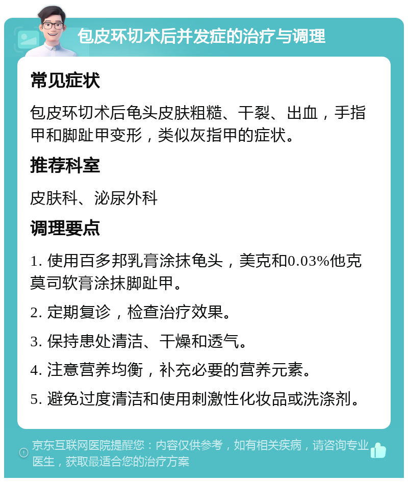 包皮环切术后并发症的治疗与调理 常见症状 包皮环切术后龟头皮肤粗糙、干裂、出血，手指甲和脚趾甲变形，类似灰指甲的症状。 推荐科室 皮肤科、泌尿外科 调理要点 1. 使用百多邦乳膏涂抹龟头，美克和0.03%他克莫司软膏涂抹脚趾甲。 2. 定期复诊，检查治疗效果。 3. 保持患处清洁、干燥和透气。 4. 注意营养均衡，补充必要的营养元素。 5. 避免过度清洁和使用刺激性化妆品或洗涤剂。