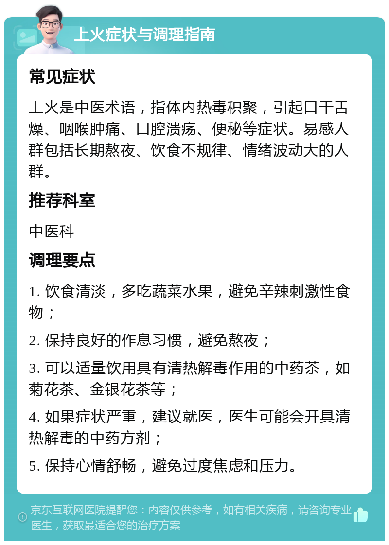 上火症状与调理指南 常见症状 上火是中医术语，指体内热毒积聚，引起口干舌燥、咽喉肿痛、口腔溃疡、便秘等症状。易感人群包括长期熬夜、饮食不规律、情绪波动大的人群。 推荐科室 中医科 调理要点 1. 饮食清淡，多吃蔬菜水果，避免辛辣刺激性食物； 2. 保持良好的作息习惯，避免熬夜； 3. 可以适量饮用具有清热解毒作用的中药茶，如菊花茶、金银花茶等； 4. 如果症状严重，建议就医，医生可能会开具清热解毒的中药方剂； 5. 保持心情舒畅，避免过度焦虑和压力。