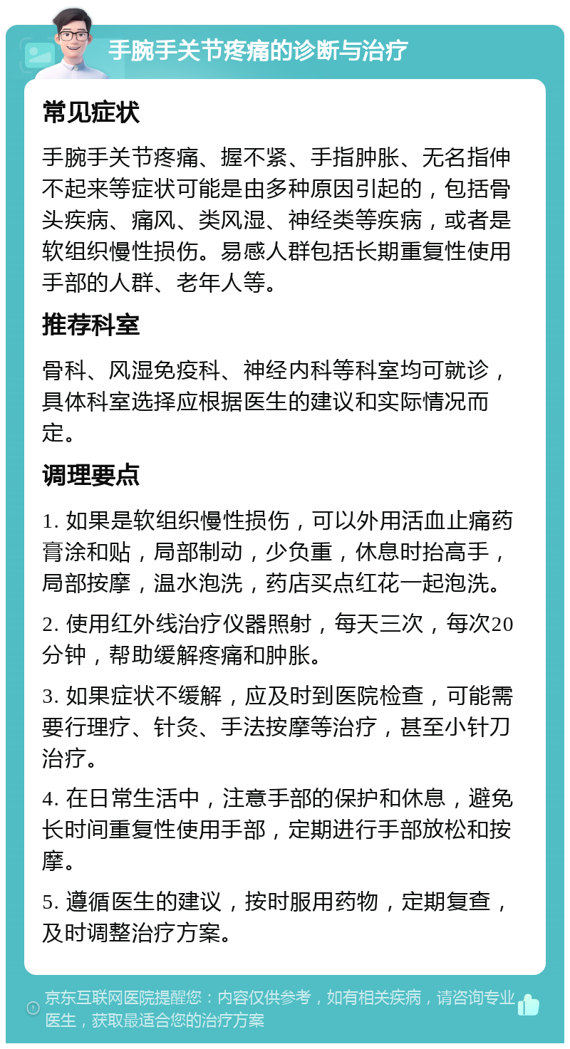 手腕手关节疼痛的诊断与治疗 常见症状 手腕手关节疼痛、握不紧、手指肿胀、无名指伸不起来等症状可能是由多种原因引起的，包括骨头疾病、痛风、类风湿、神经类等疾病，或者是软组织慢性损伤。易感人群包括长期重复性使用手部的人群、老年人等。 推荐科室 骨科、风湿免疫科、神经内科等科室均可就诊，具体科室选择应根据医生的建议和实际情况而定。 调理要点 1. 如果是软组织慢性损伤，可以外用活血止痛药膏涂和贴，局部制动，少负重，休息时抬高手，局部按摩，温水泡洗，药店买点红花一起泡洗。 2. 使用红外线治疗仪器照射，每天三次，每次20分钟，帮助缓解疼痛和肿胀。 3. 如果症状不缓解，应及时到医院检查，可能需要行理疗、针灸、手法按摩等治疗，甚至小针刀治疗。 4. 在日常生活中，注意手部的保护和休息，避免长时间重复性使用手部，定期进行手部放松和按摩。 5. 遵循医生的建议，按时服用药物，定期复查，及时调整治疗方案。