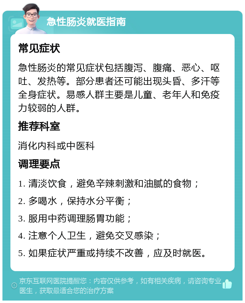 急性肠炎就医指南 常见症状 急性肠炎的常见症状包括腹泻、腹痛、恶心、呕吐、发热等。部分患者还可能出现头昏、多汗等全身症状。易感人群主要是儿童、老年人和免疫力较弱的人群。 推荐科室 消化内科或中医科 调理要点 1. 清淡饮食，避免辛辣刺激和油腻的食物； 2. 多喝水，保持水分平衡； 3. 服用中药调理肠胃功能； 4. 注意个人卫生，避免交叉感染； 5. 如果症状严重或持续不改善，应及时就医。