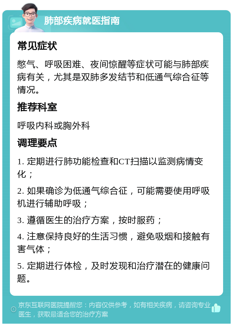 肺部疾病就医指南 常见症状 憋气、呼吸困难、夜间惊醒等症状可能与肺部疾病有关，尤其是双肺多发结节和低通气综合征等情况。 推荐科室 呼吸内科或胸外科 调理要点 1. 定期进行肺功能检查和CT扫描以监测病情变化； 2. 如果确诊为低通气综合征，可能需要使用呼吸机进行辅助呼吸； 3. 遵循医生的治疗方案，按时服药； 4. 注意保持良好的生活习惯，避免吸烟和接触有害气体； 5. 定期进行体检，及时发现和治疗潜在的健康问题。