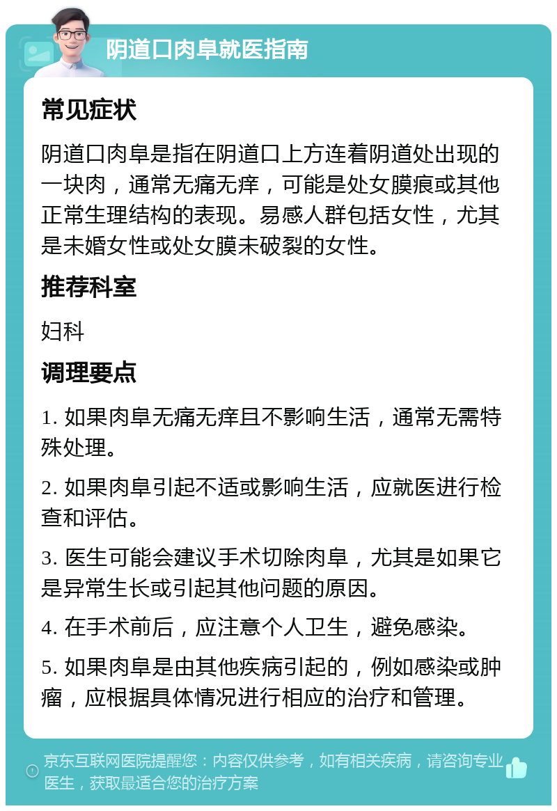 阴道口肉阜就医指南 常见症状 阴道口肉阜是指在阴道口上方连着阴道处出现的一块肉，通常无痛无痒，可能是处女膜痕或其他正常生理结构的表现。易感人群包括女性，尤其是未婚女性或处女膜未破裂的女性。 推荐科室 妇科 调理要点 1. 如果肉阜无痛无痒且不影响生活，通常无需特殊处理。 2. 如果肉阜引起不适或影响生活，应就医进行检查和评估。 3. 医生可能会建议手术切除肉阜，尤其是如果它是异常生长或引起其他问题的原因。 4. 在手术前后，应注意个人卫生，避免感染。 5. 如果肉阜是由其他疾病引起的，例如感染或肿瘤，应根据具体情况进行相应的治疗和管理。