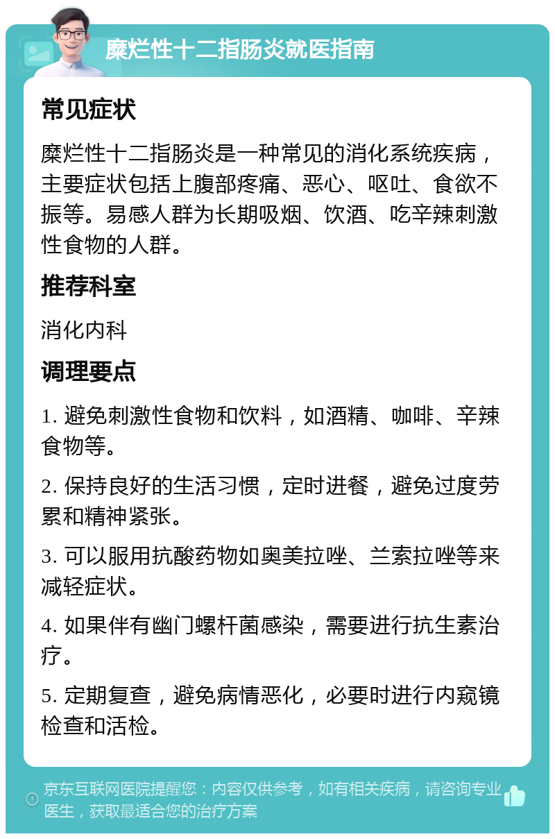 糜烂性十二指肠炎就医指南 常见症状 糜烂性十二指肠炎是一种常见的消化系统疾病，主要症状包括上腹部疼痛、恶心、呕吐、食欲不振等。易感人群为长期吸烟、饮酒、吃辛辣刺激性食物的人群。 推荐科室 消化内科 调理要点 1. 避免刺激性食物和饮料，如酒精、咖啡、辛辣食物等。 2. 保持良好的生活习惯，定时进餐，避免过度劳累和精神紧张。 3. 可以服用抗酸药物如奥美拉唑、兰索拉唑等来减轻症状。 4. 如果伴有幽门螺杆菌感染，需要进行抗生素治疗。 5. 定期复查，避免病情恶化，必要时进行内窥镜检查和活检。