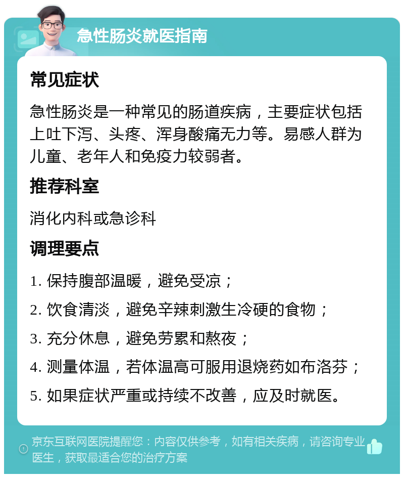 急性肠炎就医指南 常见症状 急性肠炎是一种常见的肠道疾病，主要症状包括上吐下泻、头疼、浑身酸痛无力等。易感人群为儿童、老年人和免疫力较弱者。 推荐科室 消化内科或急诊科 调理要点 1. 保持腹部温暖，避免受凉； 2. 饮食清淡，避免辛辣刺激生冷硬的食物； 3. 充分休息，避免劳累和熬夜； 4. 测量体温，若体温高可服用退烧药如布洛芬； 5. 如果症状严重或持续不改善，应及时就医。