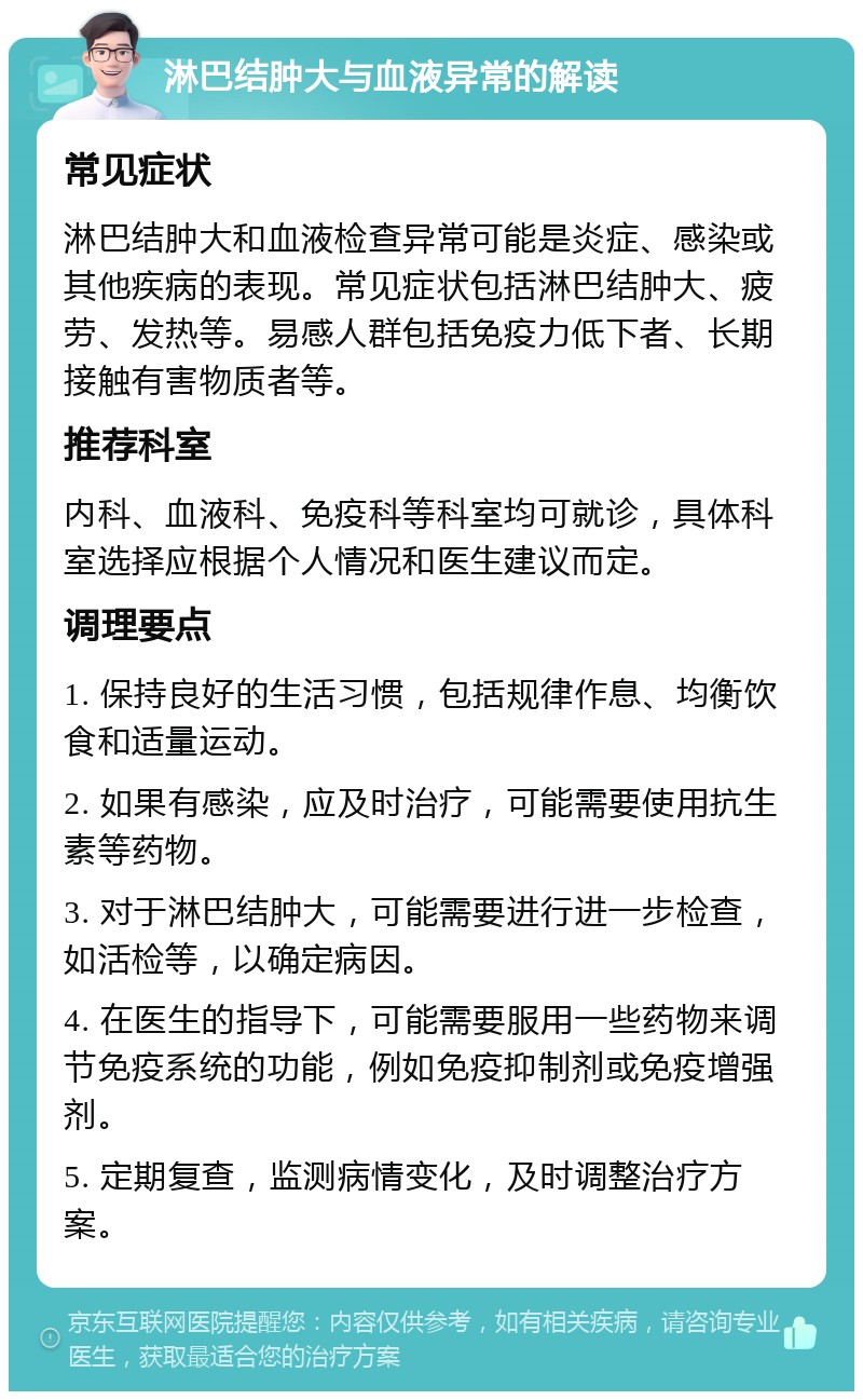 淋巴结肿大与血液异常的解读 常见症状 淋巴结肿大和血液检查异常可能是炎症、感染或其他疾病的表现。常见症状包括淋巴结肿大、疲劳、发热等。易感人群包括免疫力低下者、长期接触有害物质者等。 推荐科室 内科、血液科、免疫科等科室均可就诊，具体科室选择应根据个人情况和医生建议而定。 调理要点 1. 保持良好的生活习惯，包括规律作息、均衡饮食和适量运动。 2. 如果有感染，应及时治疗，可能需要使用抗生素等药物。 3. 对于淋巴结肿大，可能需要进行进一步检查，如活检等，以确定病因。 4. 在医生的指导下，可能需要服用一些药物来调节免疫系统的功能，例如免疫抑制剂或免疫增强剂。 5. 定期复查，监测病情变化，及时调整治疗方案。