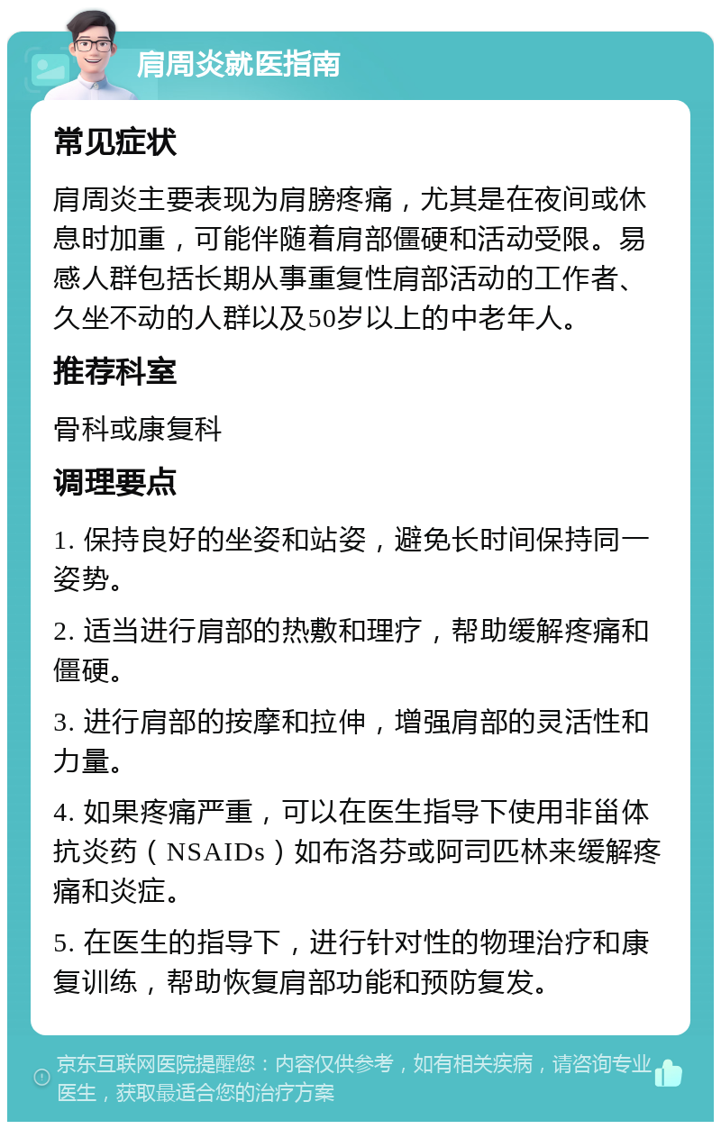 肩周炎就医指南 常见症状 肩周炎主要表现为肩膀疼痛，尤其是在夜间或休息时加重，可能伴随着肩部僵硬和活动受限。易感人群包括长期从事重复性肩部活动的工作者、久坐不动的人群以及50岁以上的中老年人。 推荐科室 骨科或康复科 调理要点 1. 保持良好的坐姿和站姿，避免长时间保持同一姿势。 2. 适当进行肩部的热敷和理疗，帮助缓解疼痛和僵硬。 3. 进行肩部的按摩和拉伸，增强肩部的灵活性和力量。 4. 如果疼痛严重，可以在医生指导下使用非甾体抗炎药（NSAIDs）如布洛芬或阿司匹林来缓解疼痛和炎症。 5. 在医生的指导下，进行针对性的物理治疗和康复训练，帮助恢复肩部功能和预防复发。