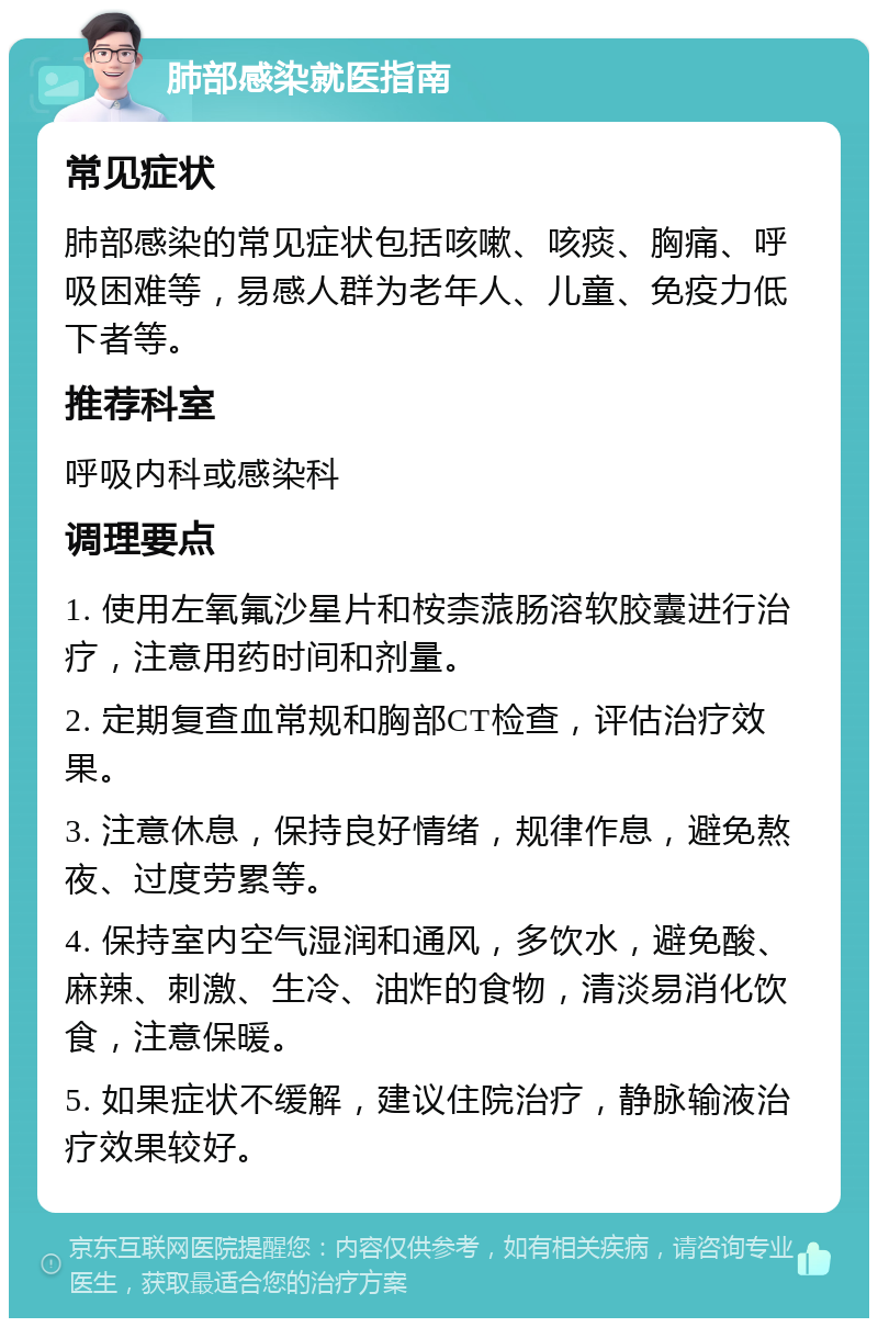 肺部感染就医指南 常见症状 肺部感染的常见症状包括咳嗽、咳痰、胸痛、呼吸困难等，易感人群为老年人、儿童、免疫力低下者等。 推荐科室 呼吸内科或感染科 调理要点 1. 使用左氧氟沙星片和桉柰蒎肠溶软胶囊进行治疗，注意用药时间和剂量。 2. 定期复查血常规和胸部CT检查，评估治疗效果。 3. 注意休息，保持良好情绪，规律作息，避免熬夜、过度劳累等。 4. 保持室内空气湿润和通风，多饮水，避免酸、麻辣、刺激、生冷、油炸的食物，清淡易消化饮食，注意保暖。 5. 如果症状不缓解，建议住院治疗，静脉输液治疗效果较好。