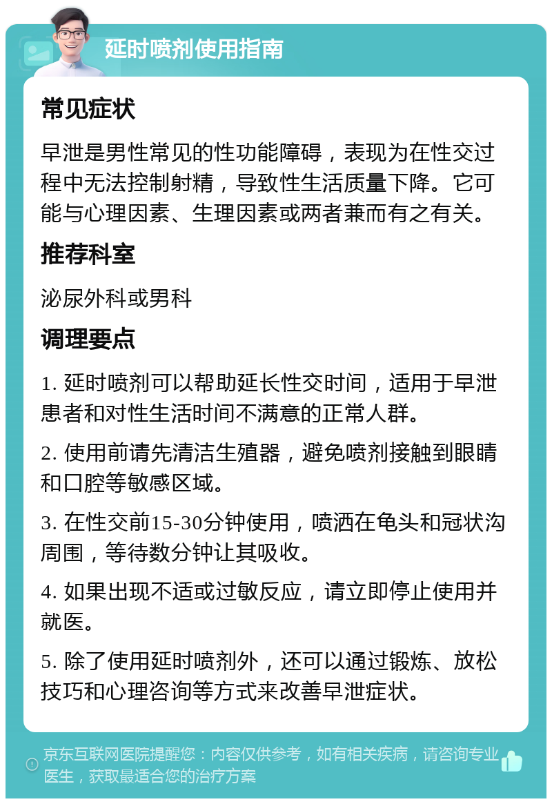 延时喷剂使用指南 常见症状 早泄是男性常见的性功能障碍，表现为在性交过程中无法控制射精，导致性生活质量下降。它可能与心理因素、生理因素或两者兼而有之有关。 推荐科室 泌尿外科或男科 调理要点 1. 延时喷剂可以帮助延长性交时间，适用于早泄患者和对性生活时间不满意的正常人群。 2. 使用前请先清洁生殖器，避免喷剂接触到眼睛和口腔等敏感区域。 3. 在性交前15-30分钟使用，喷洒在龟头和冠状沟周围，等待数分钟让其吸收。 4. 如果出现不适或过敏反应，请立即停止使用并就医。 5. 除了使用延时喷剂外，还可以通过锻炼、放松技巧和心理咨询等方式来改善早泄症状。