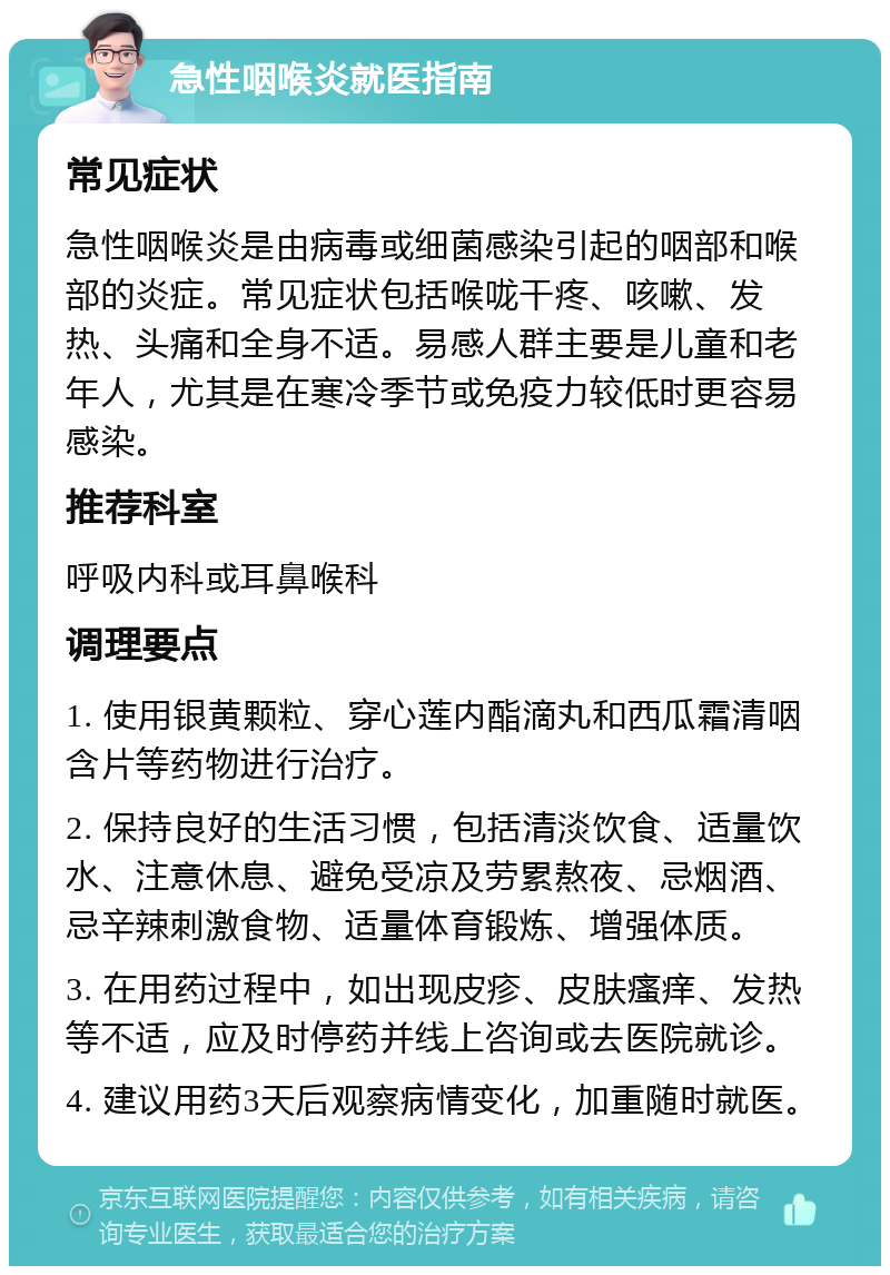 急性咽喉炎就医指南 常见症状 急性咽喉炎是由病毒或细菌感染引起的咽部和喉部的炎症。常见症状包括喉咙干疼、咳嗽、发热、头痛和全身不适。易感人群主要是儿童和老年人，尤其是在寒冷季节或免疫力较低时更容易感染。 推荐科室 呼吸内科或耳鼻喉科 调理要点 1. 使用银黄颗粒、穿心莲内酯滴丸和西瓜霜清咽含片等药物进行治疗。 2. 保持良好的生活习惯，包括清淡饮食、适量饮水、注意休息、避免受凉及劳累熬夜、忌烟酒、忌辛辣刺激食物、适量体育锻炼、增强体质。 3. 在用药过程中，如出现皮疹、皮肤瘙痒、发热等不适，应及时停药并线上咨询或去医院就诊。 4. 建议用药3天后观察病情变化，加重随时就医。