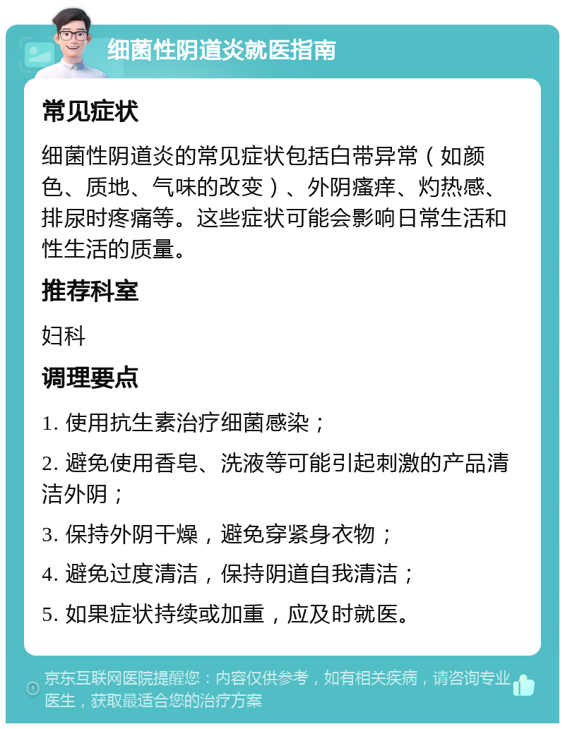 细菌性阴道炎就医指南 常见症状 细菌性阴道炎的常见症状包括白带异常（如颜色、质地、气味的改变）、外阴瘙痒、灼热感、排尿时疼痛等。这些症状可能会影响日常生活和性生活的质量。 推荐科室 妇科 调理要点 1. 使用抗生素治疗细菌感染； 2. 避免使用香皂、洗液等可能引起刺激的产品清洁外阴； 3. 保持外阴干燥，避免穿紧身衣物； 4. 避免过度清洁，保持阴道自我清洁； 5. 如果症状持续或加重，应及时就医。