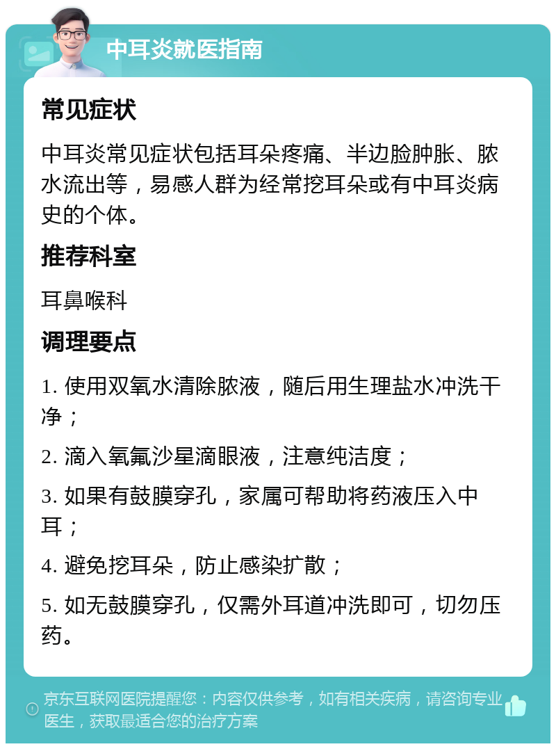 中耳炎就医指南 常见症状 中耳炎常见症状包括耳朵疼痛、半边脸肿胀、脓水流出等，易感人群为经常挖耳朵或有中耳炎病史的个体。 推荐科室 耳鼻喉科 调理要点 1. 使用双氧水清除脓液，随后用生理盐水冲洗干净； 2. 滴入氧氟沙星滴眼液，注意纯洁度； 3. 如果有鼓膜穿孔，家属可帮助将药液压入中耳； 4. 避免挖耳朵，防止感染扩散； 5. 如无鼓膜穿孔，仅需外耳道冲洗即可，切勿压药。