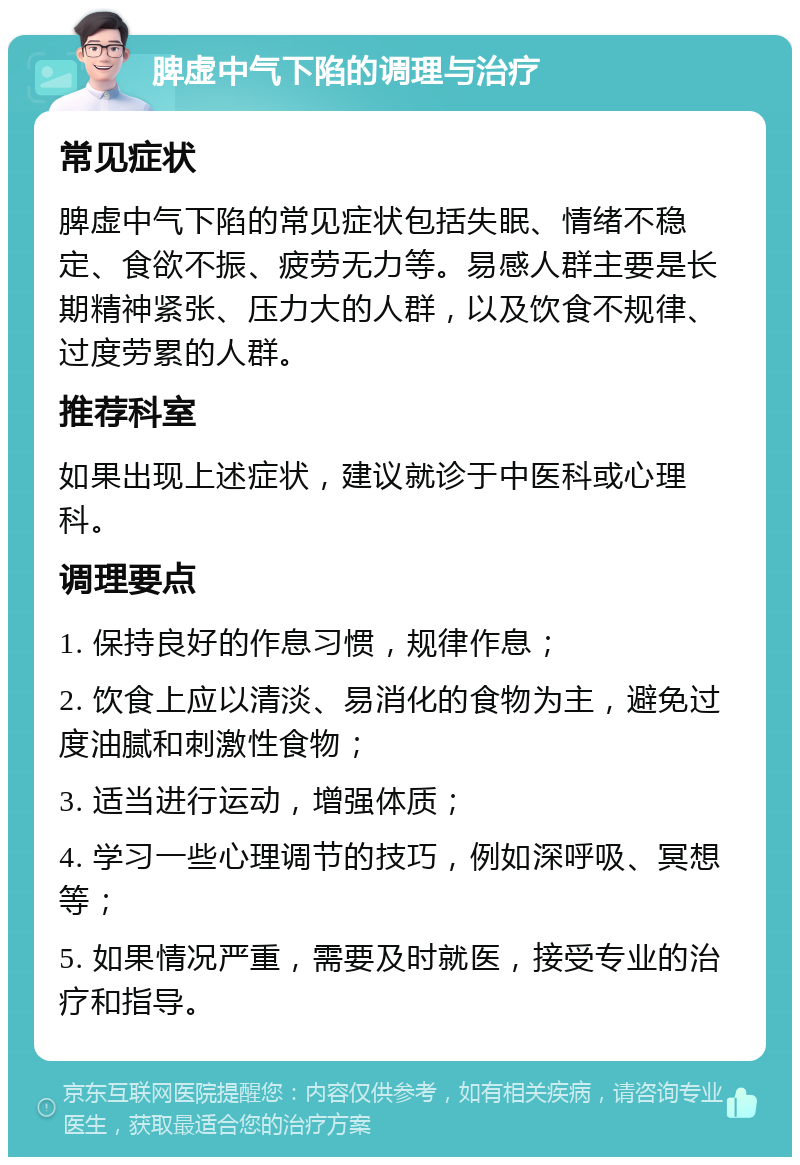 脾虚中气下陷的调理与治疗 常见症状 脾虚中气下陷的常见症状包括失眠、情绪不稳定、食欲不振、疲劳无力等。易感人群主要是长期精神紧张、压力大的人群，以及饮食不规律、过度劳累的人群。 推荐科室 如果出现上述症状，建议就诊于中医科或心理科。 调理要点 1. 保持良好的作息习惯，规律作息； 2. 饮食上应以清淡、易消化的食物为主，避免过度油腻和刺激性食物； 3. 适当进行运动，增强体质； 4. 学习一些心理调节的技巧，例如深呼吸、冥想等； 5. 如果情况严重，需要及时就医，接受专业的治疗和指导。