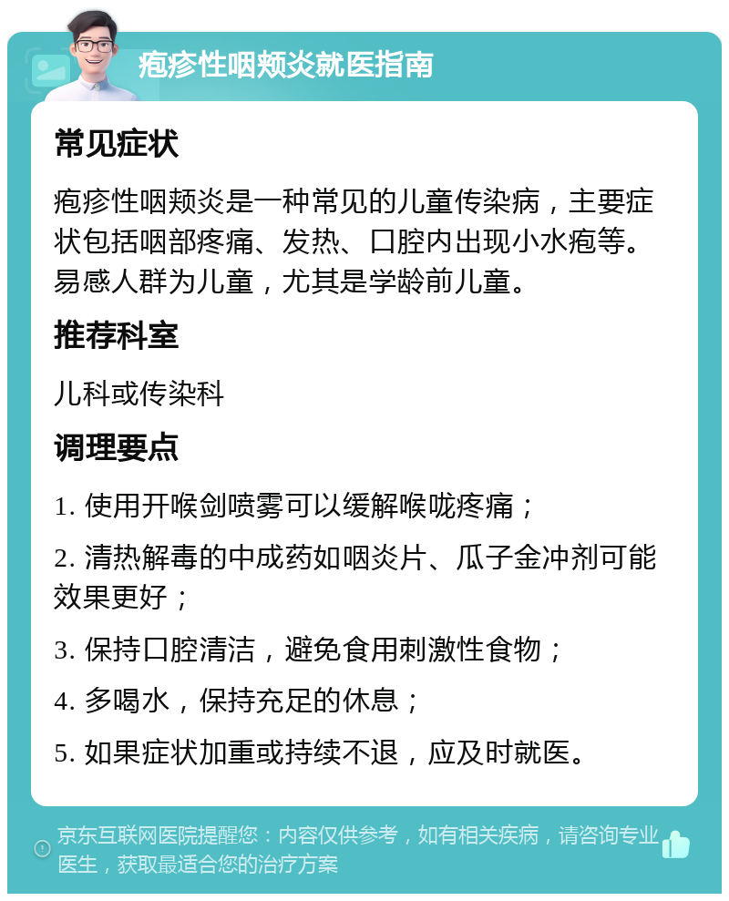 疱疹性咽颊炎就医指南 常见症状 疱疹性咽颊炎是一种常见的儿童传染病，主要症状包括咽部疼痛、发热、口腔内出现小水疱等。易感人群为儿童，尤其是学龄前儿童。 推荐科室 儿科或传染科 调理要点 1. 使用开喉剑喷雾可以缓解喉咙疼痛； 2. 清热解毒的中成药如咽炎片、瓜子金冲剂可能效果更好； 3. 保持口腔清洁，避免食用刺激性食物； 4. 多喝水，保持充足的休息； 5. 如果症状加重或持续不退，应及时就医。