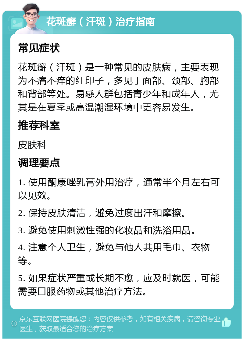 花斑癣（汗斑）治疗指南 常见症状 花斑癣（汗斑）是一种常见的皮肤病，主要表现为不痛不痒的红印子，多见于面部、颈部、胸部和背部等处。易感人群包括青少年和成年人，尤其是在夏季或高温潮湿环境中更容易发生。 推荐科室 皮肤科 调理要点 1. 使用酮康唑乳膏外用治疗，通常半个月左右可以见效。 2. 保持皮肤清洁，避免过度出汗和摩擦。 3. 避免使用刺激性强的化妆品和洗浴用品。 4. 注意个人卫生，避免与他人共用毛巾、衣物等。 5. 如果症状严重或长期不愈，应及时就医，可能需要口服药物或其他治疗方法。