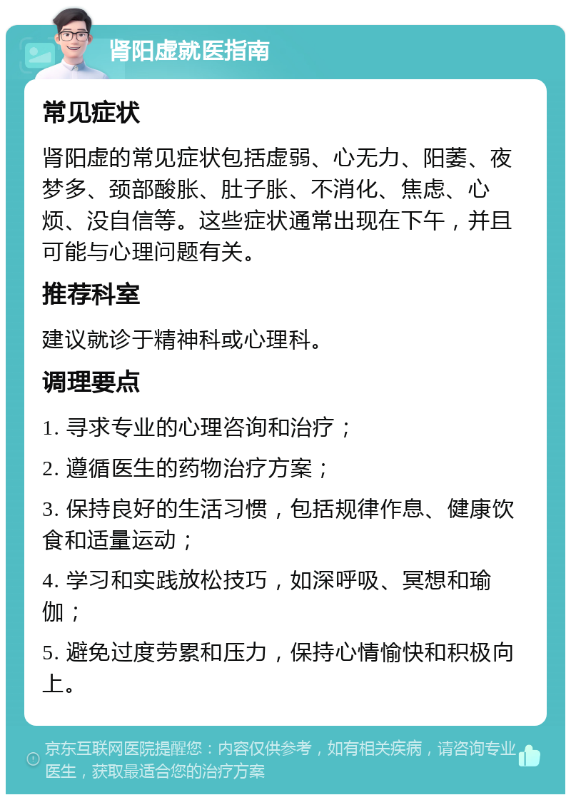 肾阳虚就医指南 常见症状 肾阳虚的常见症状包括虚弱、心无力、阳萎、夜梦多、颈部酸胀、肚子胀、不消化、焦虑、心烦、没自信等。这些症状通常出现在下午，并且可能与心理问题有关。 推荐科室 建议就诊于精神科或心理科。 调理要点 1. 寻求专业的心理咨询和治疗； 2. 遵循医生的药物治疗方案； 3. 保持良好的生活习惯，包括规律作息、健康饮食和适量运动； 4. 学习和实践放松技巧，如深呼吸、冥想和瑜伽； 5. 避免过度劳累和压力，保持心情愉快和积极向上。