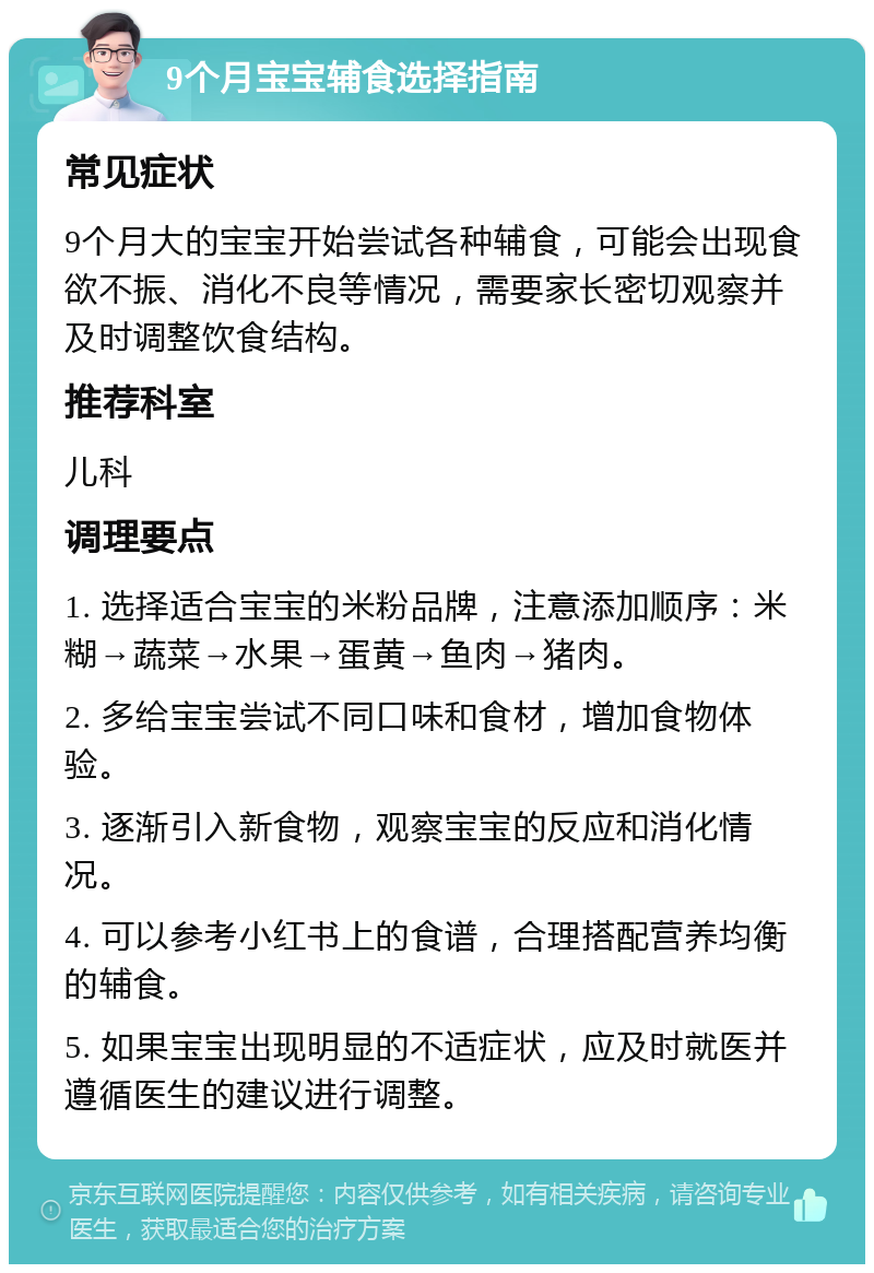 9个月宝宝辅食选择指南 常见症状 9个月大的宝宝开始尝试各种辅食，可能会出现食欲不振、消化不良等情况，需要家长密切观察并及时调整饮食结构。 推荐科室 儿科 调理要点 1. 选择适合宝宝的米粉品牌，注意添加顺序：米糊→蔬菜→水果→蛋黄→鱼肉→猪肉。 2. 多给宝宝尝试不同口味和食材，增加食物体验。 3. 逐渐引入新食物，观察宝宝的反应和消化情况。 4. 可以参考小红书上的食谱，合理搭配营养均衡的辅食。 5. 如果宝宝出现明显的不适症状，应及时就医并遵循医生的建议进行调整。