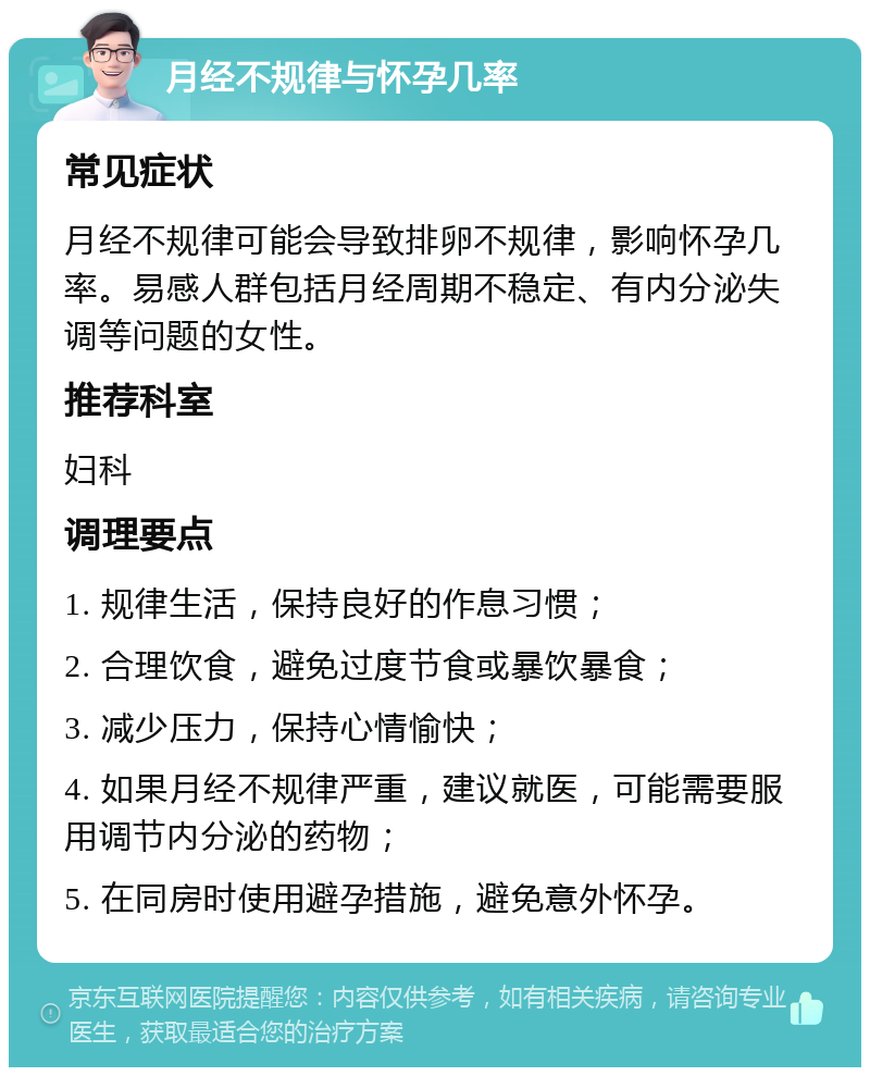 月经不规律与怀孕几率 常见症状 月经不规律可能会导致排卵不规律，影响怀孕几率。易感人群包括月经周期不稳定、有内分泌失调等问题的女性。 推荐科室 妇科 调理要点 1. 规律生活，保持良好的作息习惯； 2. 合理饮食，避免过度节食或暴饮暴食； 3. 减少压力，保持心情愉快； 4. 如果月经不规律严重，建议就医，可能需要服用调节内分泌的药物； 5. 在同房时使用避孕措施，避免意外怀孕。