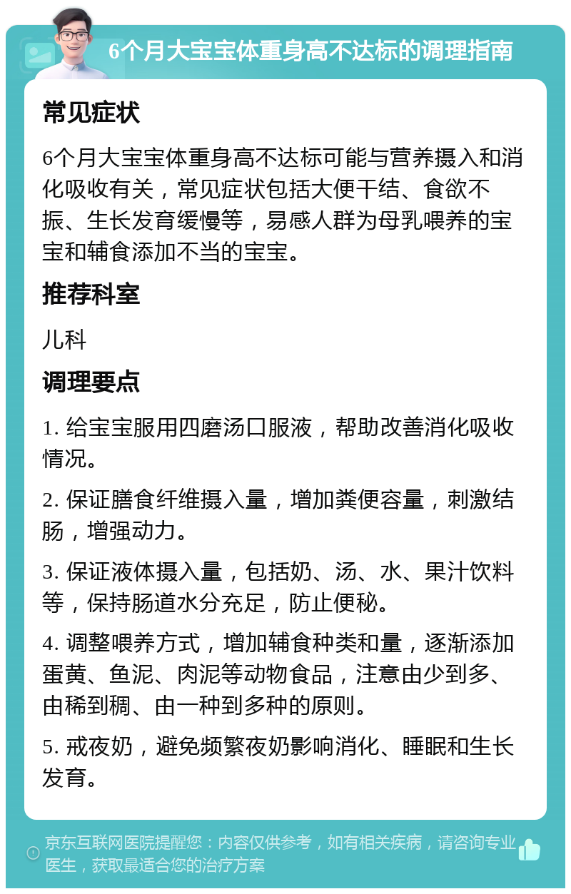 6个月大宝宝体重身高不达标的调理指南 常见症状 6个月大宝宝体重身高不达标可能与营养摄入和消化吸收有关，常见症状包括大便干结、食欲不振、生长发育缓慢等，易感人群为母乳喂养的宝宝和辅食添加不当的宝宝。 推荐科室 儿科 调理要点 1. 给宝宝服用四磨汤口服液，帮助改善消化吸收情况。 2. 保证膳食纤维摄入量，增加粪便容量，刺激结肠，增强动力。 3. 保证液体摄入量，包括奶、汤、水、果汁饮料等，保持肠道水分充足，防止便秘。 4. 调整喂养方式，增加辅食种类和量，逐渐添加蛋黄、鱼泥、肉泥等动物食品，注意由少到多、由稀到稠、由一种到多种的原则。 5. 戒夜奶，避免频繁夜奶影响消化、睡眠和生长发育。