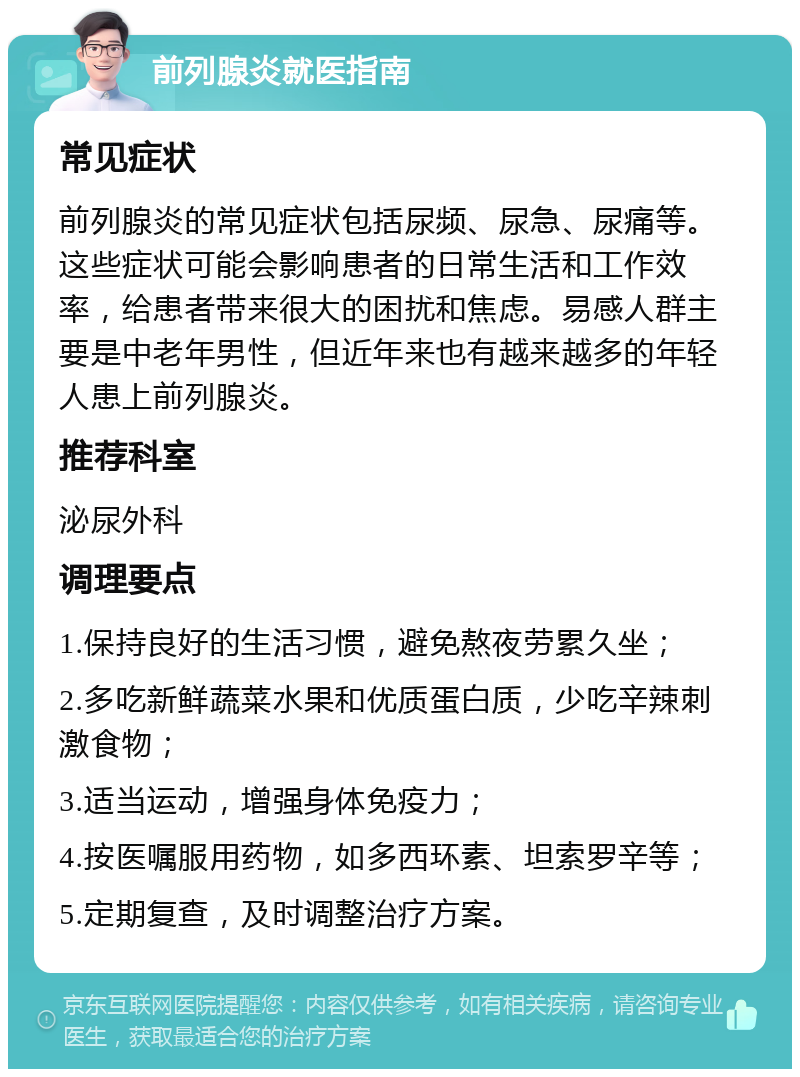 前列腺炎就医指南 常见症状 前列腺炎的常见症状包括尿频、尿急、尿痛等。这些症状可能会影响患者的日常生活和工作效率，给患者带来很大的困扰和焦虑。易感人群主要是中老年男性，但近年来也有越来越多的年轻人患上前列腺炎。 推荐科室 泌尿外科 调理要点 1.保持良好的生活习惯，避免熬夜劳累久坐； 2.多吃新鲜蔬菜水果和优质蛋白质，少吃辛辣刺激食物； 3.适当运动，增强身体免疫力； 4.按医嘱服用药物，如多西环素、坦索罗辛等； 5.定期复查，及时调整治疗方案。