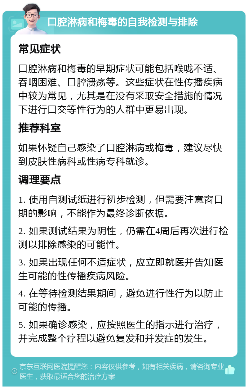 口腔淋病和梅毒的自我检测与排除 常见症状 口腔淋病和梅毒的早期症状可能包括喉咙不适、吞咽困难、口腔溃疡等。这些症状在性传播疾病中较为常见，尤其是在没有采取安全措施的情况下进行口交等性行为的人群中更易出现。 推荐科室 如果怀疑自己感染了口腔淋病或梅毒，建议尽快到皮肤性病科或性病专科就诊。 调理要点 1. 使用自测试纸进行初步检测，但需要注意窗口期的影响，不能作为最终诊断依据。 2. 如果测试结果为阴性，仍需在4周后再次进行检测以排除感染的可能性。 3. 如果出现任何不适症状，应立即就医并告知医生可能的性传播疾病风险。 4. 在等待检测结果期间，避免进行性行为以防止可能的传播。 5. 如果确诊感染，应按照医生的指示进行治疗，并完成整个疗程以避免复发和并发症的发生。