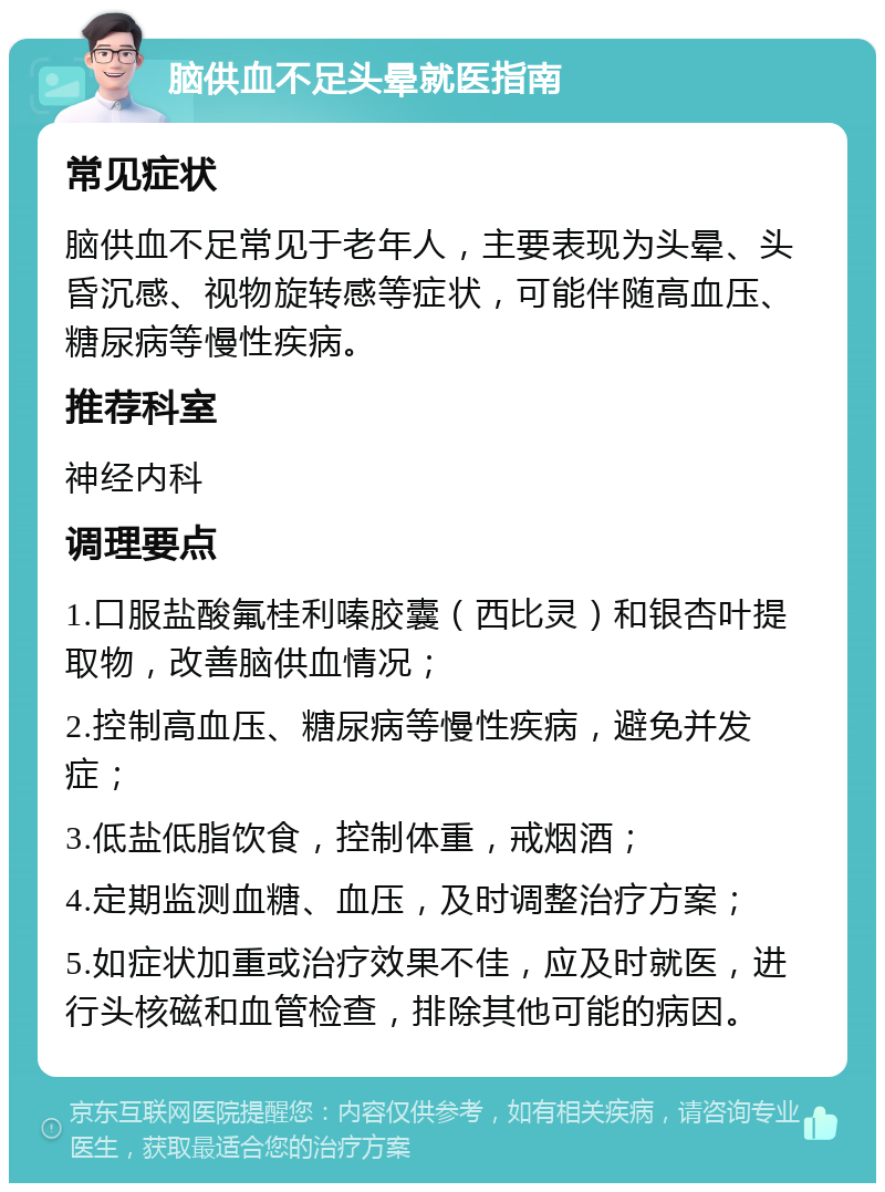 脑供血不足头晕就医指南 常见症状 脑供血不足常见于老年人，主要表现为头晕、头昏沉感、视物旋转感等症状，可能伴随高血压、糖尿病等慢性疾病。 推荐科室 神经内科 调理要点 1.口服盐酸氟桂利嗪胶囊（西比灵）和银杏叶提取物，改善脑供血情况； 2.控制高血压、糖尿病等慢性疾病，避免并发症； 3.低盐低脂饮食，控制体重，戒烟酒； 4.定期监测血糖、血压，及时调整治疗方案； 5.如症状加重或治疗效果不佳，应及时就医，进行头核磁和血管检查，排除其他可能的病因。